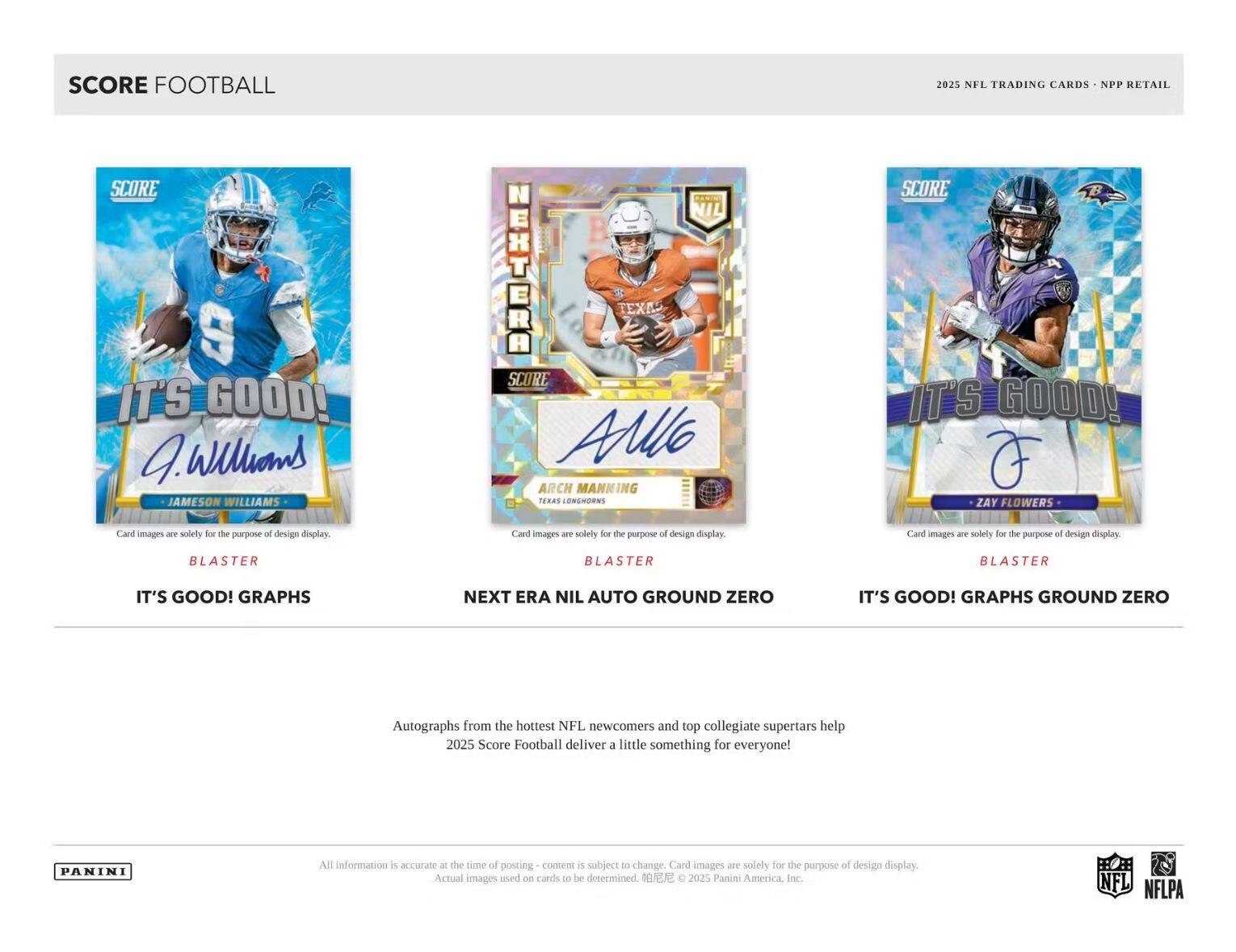 **SCORE FOOTBALL**

**2025 NFL TRADING CARDS • NPP RETAIL**

---

**IT'S GOOD! GRAPHS**

- **JAMESON WILLIAMS**
  - Card images are solely for the purpose of design display.
  - BLASTER

---

**NEXT ERA NIL AUTO GROUND ZERO**

- **NEKHTERA**
  - ARCH MAKING
  - TEXAS LONGHORNS
  - Card images are solely for the purpose of design display.
  - BLASTER

---

**IT'S GOOD! GRAPHS GROUND ZERO**

- **ZAY FLOWERS**
  - Card images are solely for the purpose of design display.
  - BLASTER

---

Autographs from the hottest NFL newcomers and top collegiate superstars help 2025 Score Football deliver a little something for everyone!

---

All information is accurate at the time of posting – content is subject to change. Card images are solely for the purpose of design display. Actual images used on cards to be determined. © 2025 Panini America, Inc.

---

PANINI

NFL NFLPA
