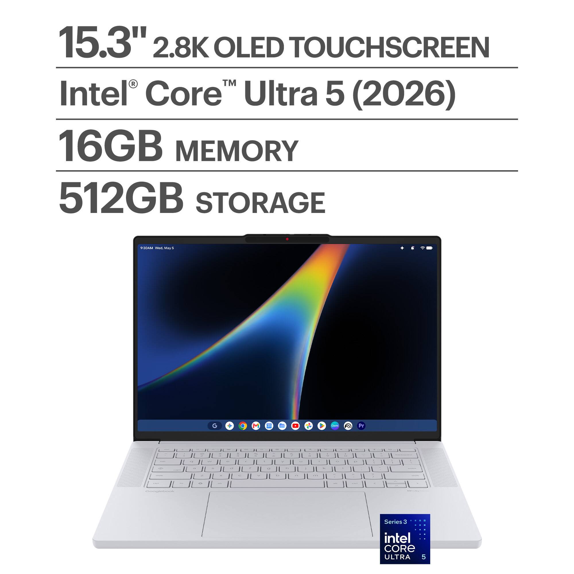 15.3" 2.8K OLED TOUCHSCREEN  
Intel® Core™ Ultra 5 (2026)  
16GB MEMORY  
512GB STORAGE  

MADLY Wed.Mad May 5  
G  
M  
3  
Pr  
.  
9 -  
7  
& -  
2 -  
% - 1 %  
R -  
> u I  
-  
-  
=  
R  
D  
2  
.  
C  
.  
&  
-  
-  
0%  

Series 3  
intel CORE ULTRA 5