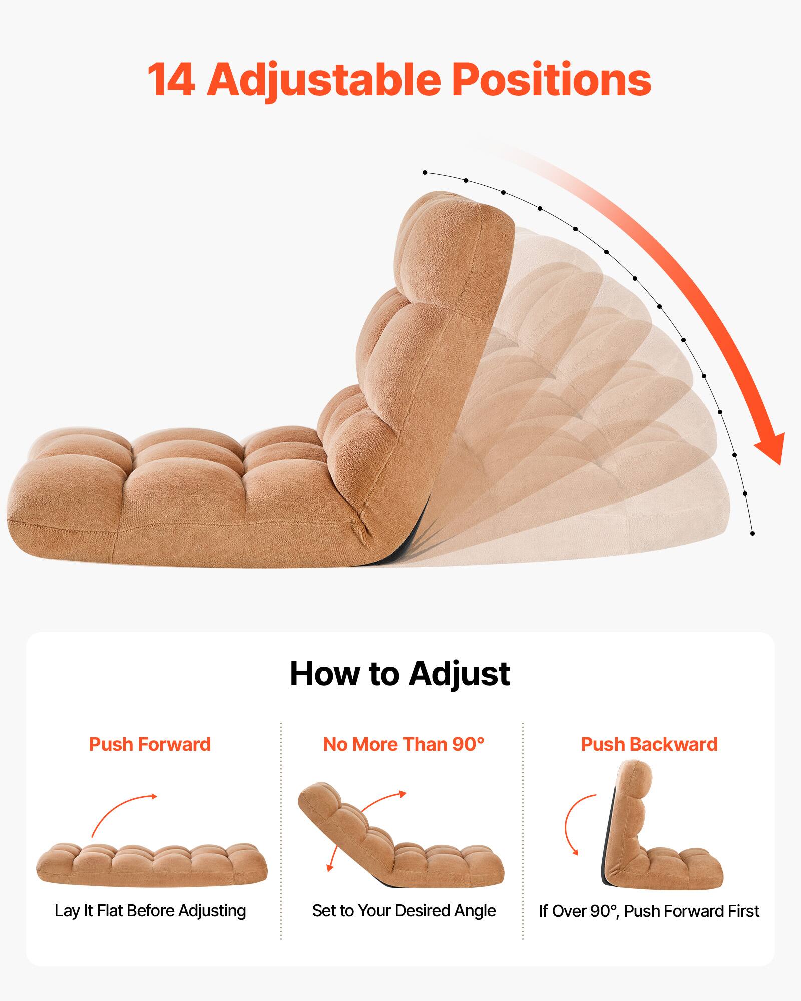 14 Adjustable Positions

How to Adjust

Push Forward
Lay It Flat Before Adjusting

No More Than 90°
Set to Your Desired Angle

Push Backward
If Over 90°, Push Forward First