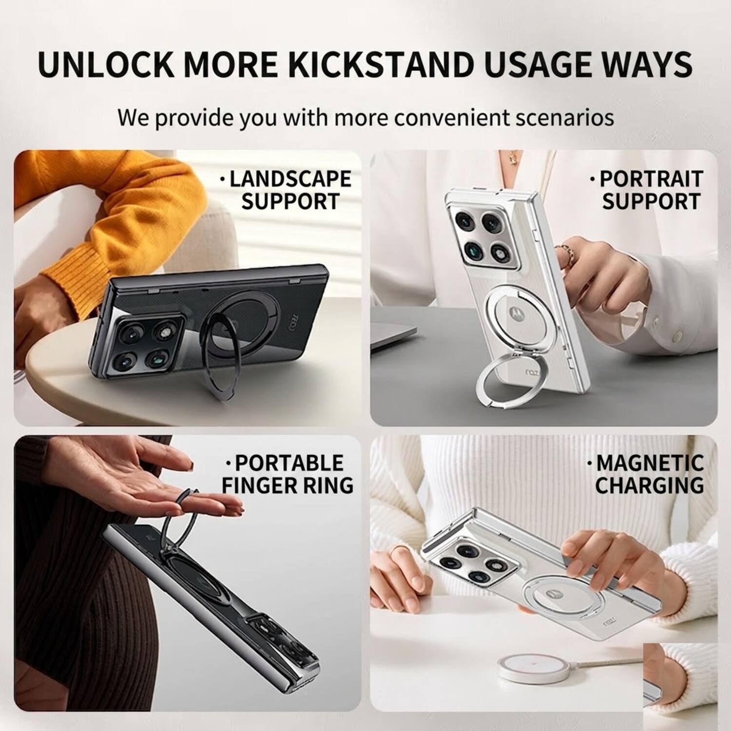 UNLOCK MORE KICKSTAND USAGE WAYS  
We provide you with more convenient scenarios  

- LANDSCAPE SUPPORT  
- PORTRAIT SUPPORT  
- PORTABLE FINGER RING  
- MAGNETIC CHARGING