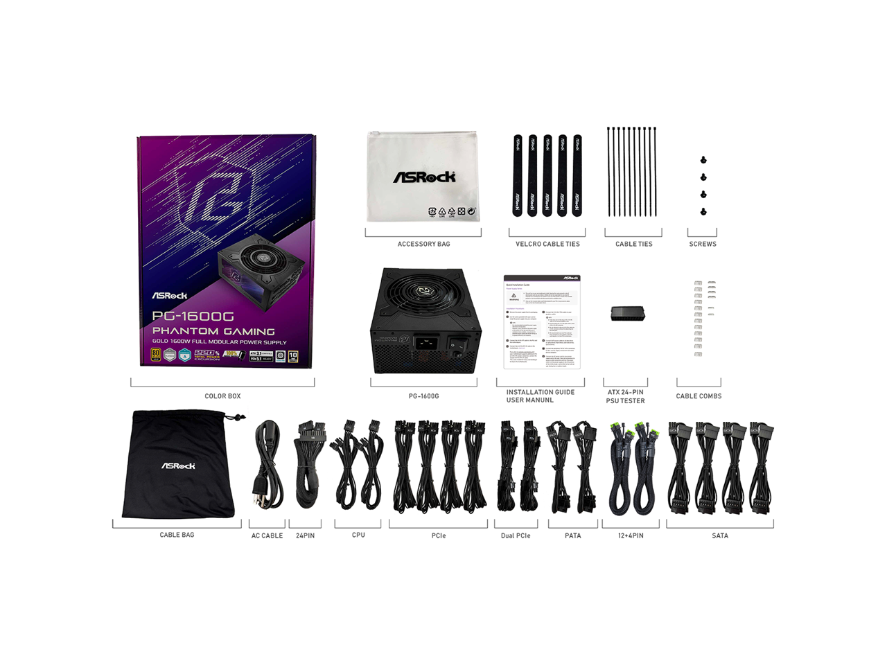 1 ASRock PG-1600G Phantom Gaming Gold 1600W Full Modular Power Supply  
- Accessory Bag  
- Velcro Cable Ties  
- Cable Ties  
- Screws  
- Installation Guide  
- User Manual  
- ATX 24-Pin PSU Tester  
- Cable Combs  
- Cable Bag  
- AC Cable  
- 24-Pin  
- CPU  
- PCIe  
- Dual PCIe  
- PATA  
- 12+4Pin  
- SATA