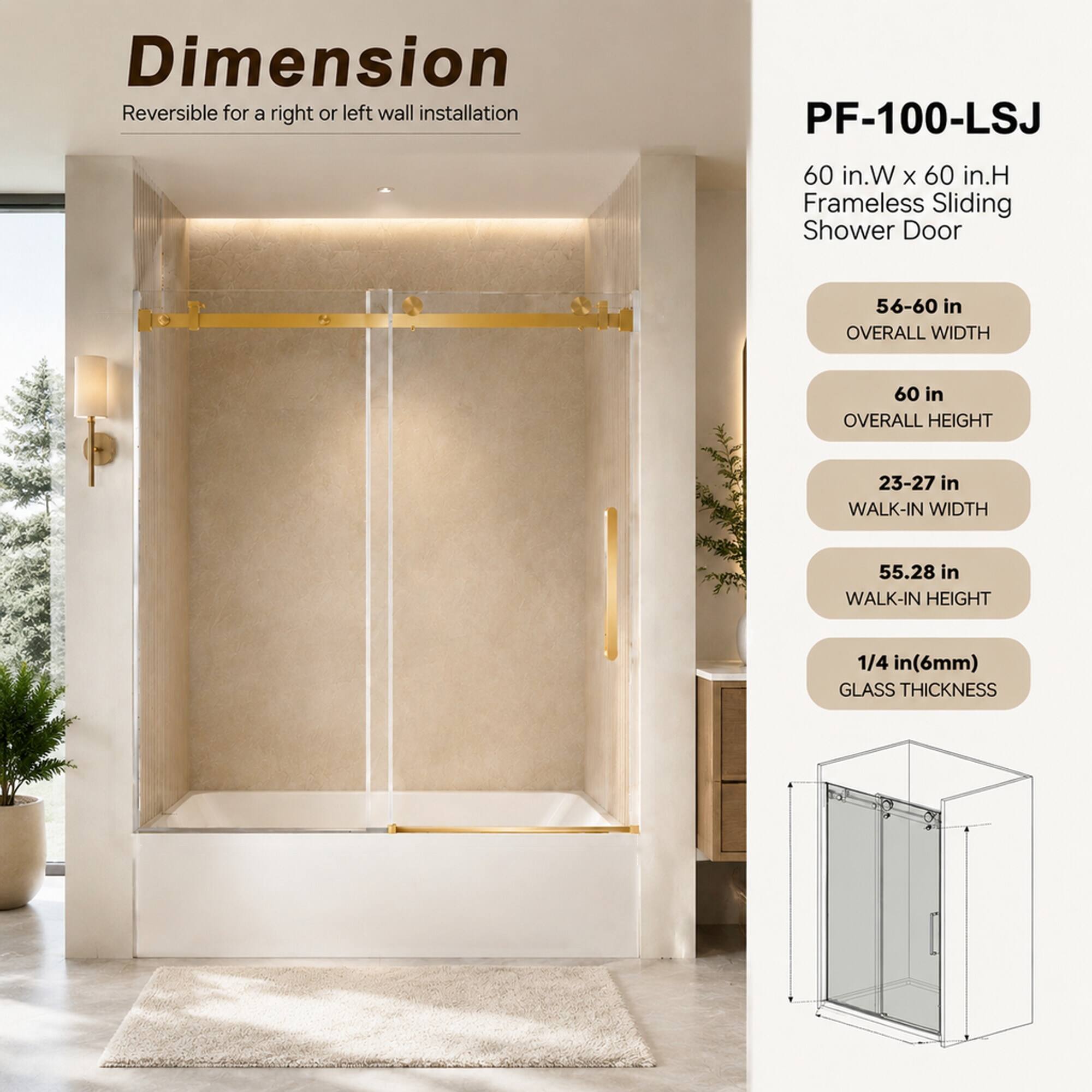 Dimension Reversible for a right or left wall installation

PF-100-LSJ

60 in.W x 60 in.H Frameless Sliding Shower Door

56-60 in OVERALL WIDTH

60 in OVERALL HEIGHT

23-27 in WALK-IN WIDTH

55.28 in WALK-IN HEIGHT

1/4 in (6mm) GLASS THICKNESS