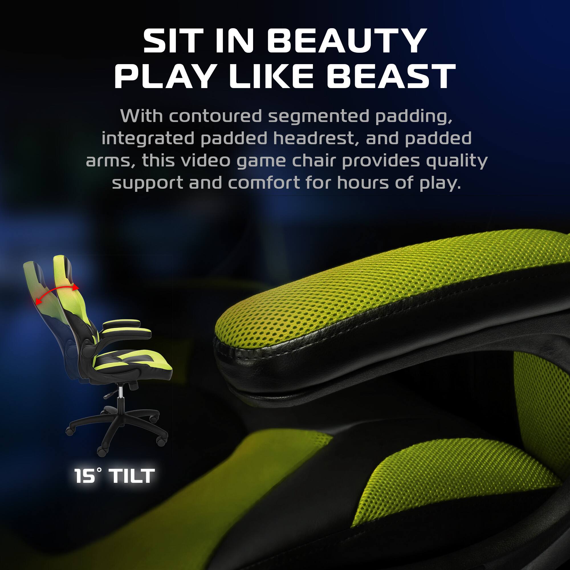 SIT IN BEAUTY  
PLAY LIKE BEAST  

With contoured segmented padding, integrated padded headrest, and padded arms, this video game chair provides quality support and comfort for hours of play.  

15° TILT