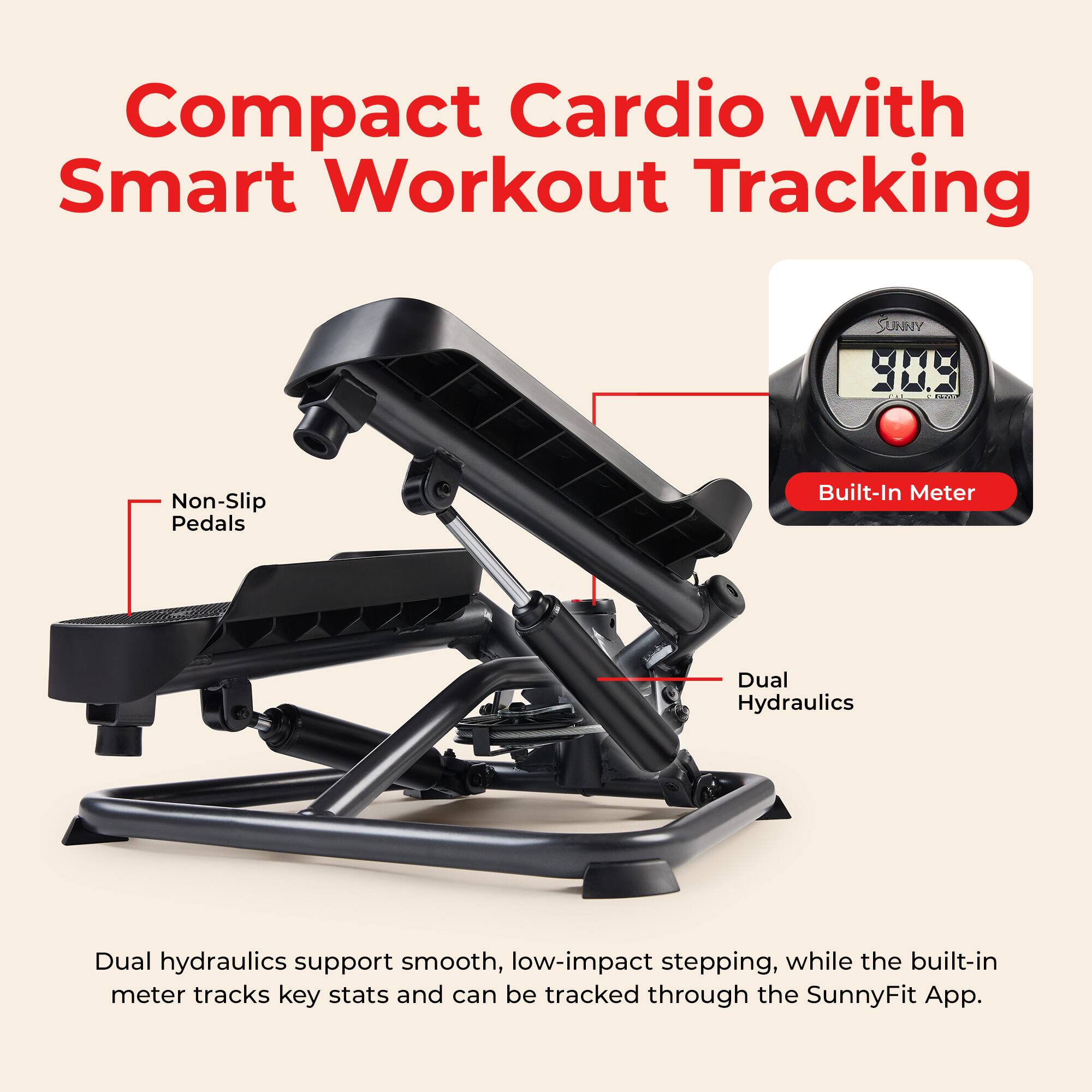 Compact Cardio with Smart Workout Tracking

SUNNY

Non-Slip Pedals

Built-In Meter

Dual Hydraulics

Dual hydraulics support smooth, low-impact stepping, while the built-in meter tracks key stats and can be tracked through the SunnyFit App.