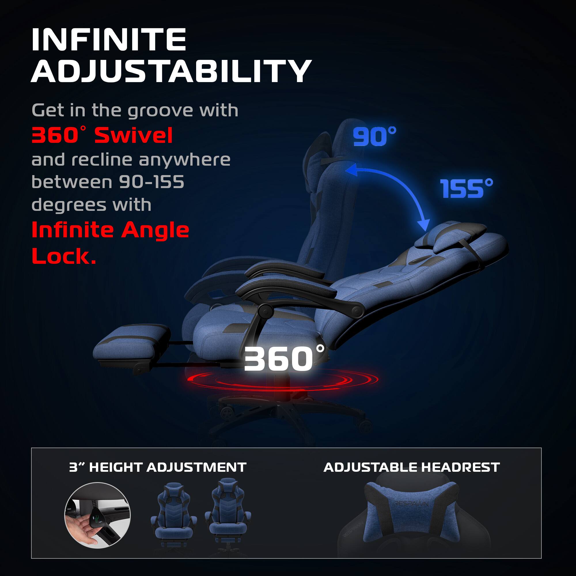 INFINITE ADJUSTABILITY

Get in the groove with 360° Swivel and recline anywhere between 90-155 degrees with Infinite Angle Lock.

360°

90° 155°

3" HEIGHT ADJUSTMENT

ADJUSTABLE HEADREST