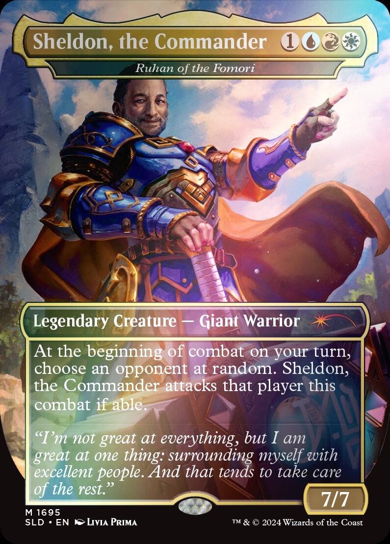 Sheldon, the Commander  
Ruhan of the Fomori  

Legendary Creature — Giant Warrior  

At the beginning of combat on your turn, choose an opponent at random. Sheldon, the Commander attacks that player this combat if able.  

"I'm not great at everything, but I am great at one thing: surrounding myself with excellent people. And that tends to take care of the rest."  

7/7  

M 1695  
SLD • EN  
Livia Prima  

TM & © 2024 Wizards of the Coast