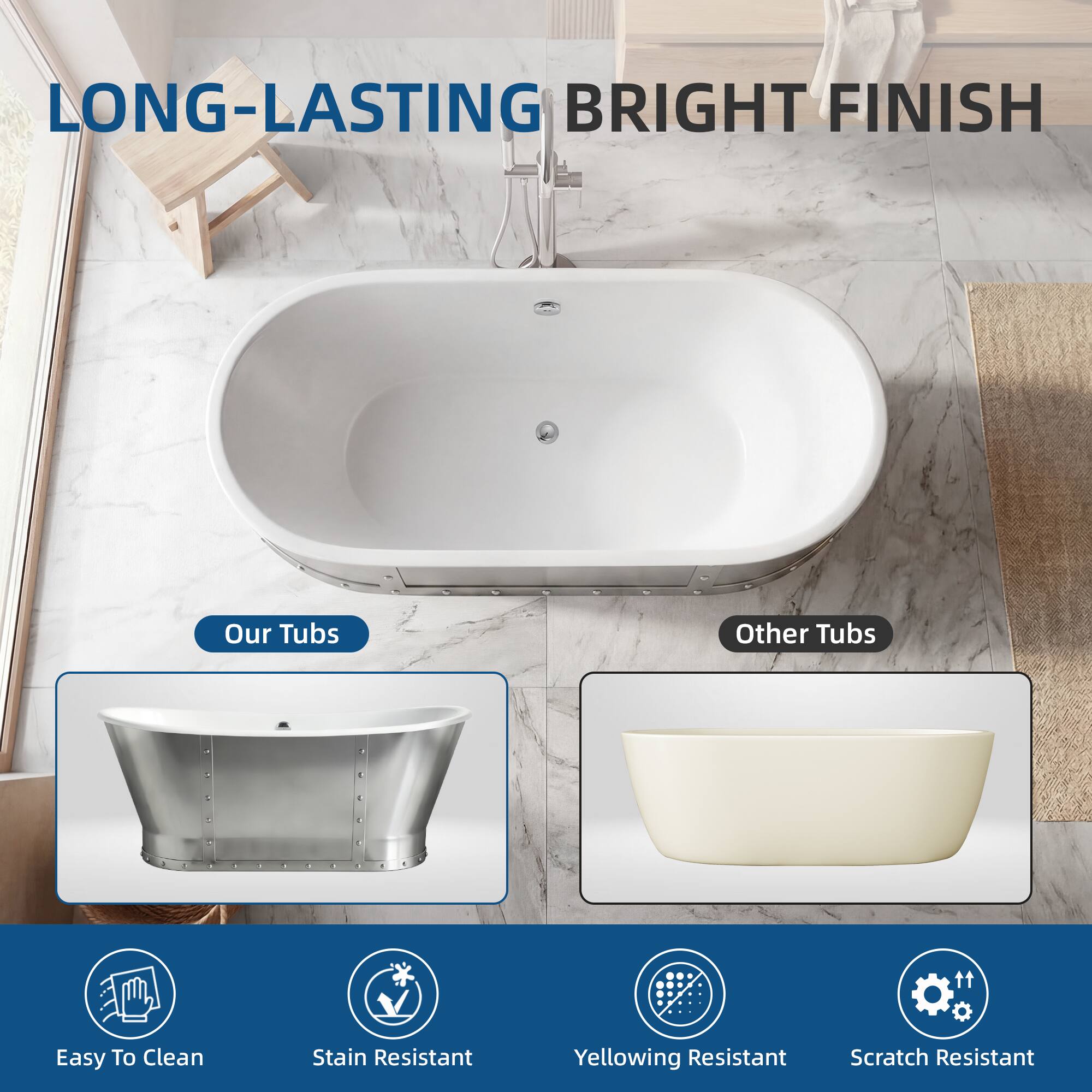 LONG-LASTING BRIGHT FINISH

Our Tubs
Other Tubs

Easy To Clean
Stain Resistant
Yellowing Resistant
Scratch Resistant