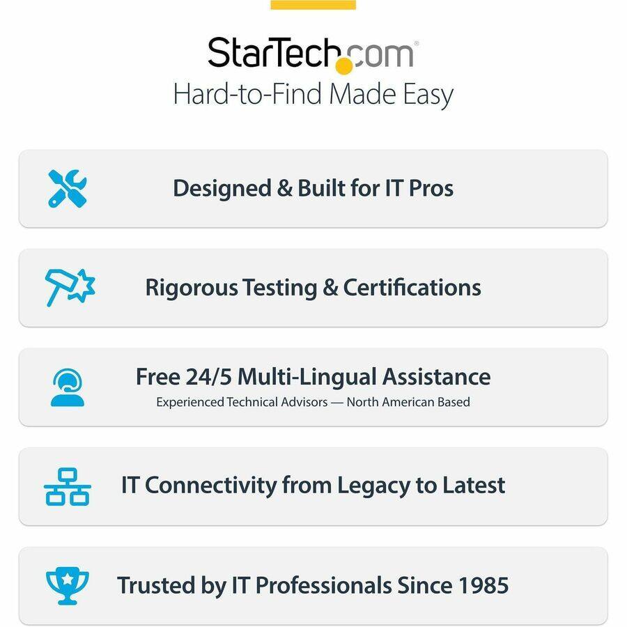 StarTech.com  
Hard-to-Find Made Easy

Designed & Built for IT Pros

Rigorous Testing & Certifications

Free 24/5 Multi-Lingual Assistance  
Experienced Technical Advisors — North American Based

IT Connectivity from Legacy to Latest

Trusted by IT Professionals Since 1985