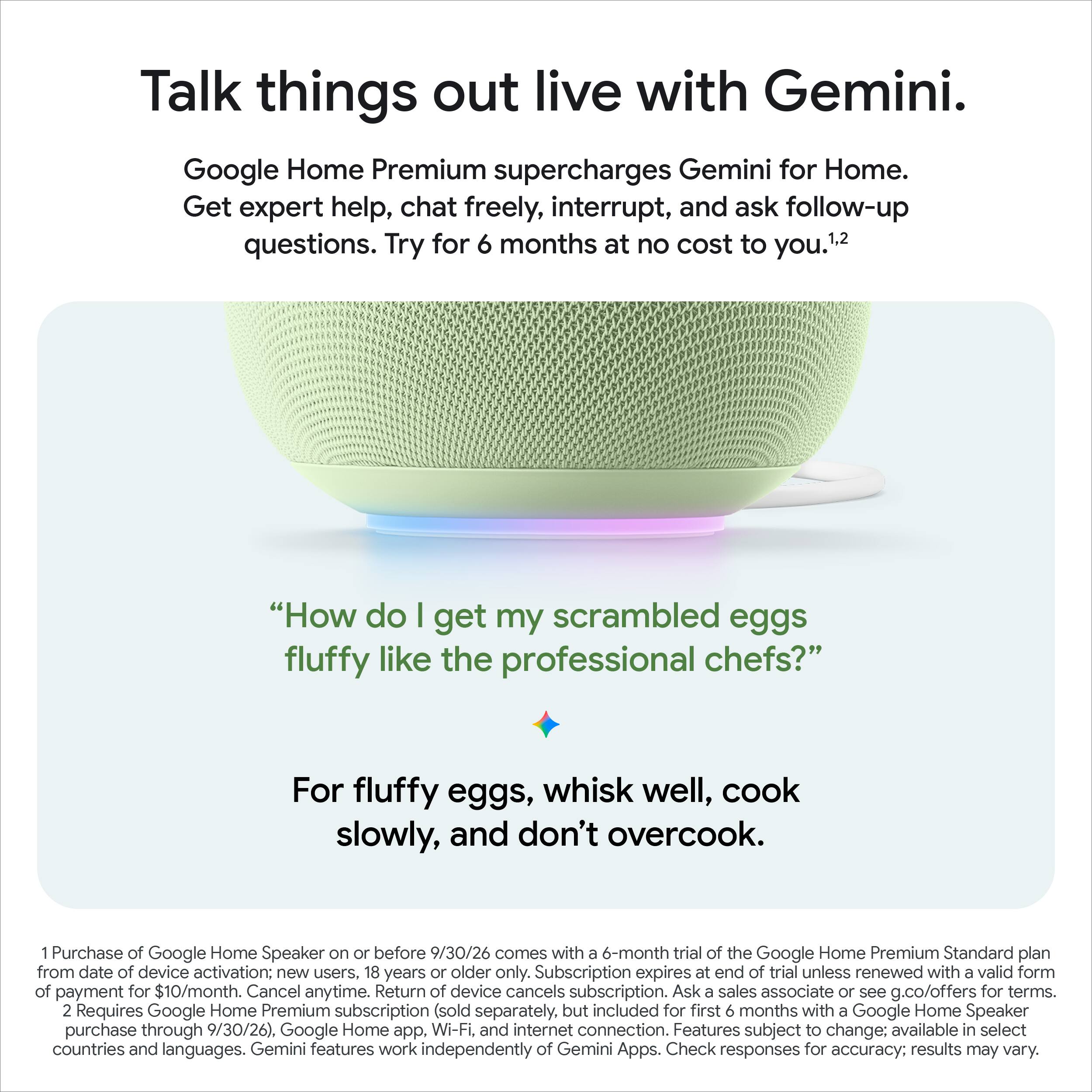Talk things out live with Gemini.  
Google Home Premium supercharges Gemini for Home.  
Get expert help, chat freely, interrupt, and ask follow-up questions. Try for 6 months at no cost to you.¹,²  

"How do I get my scrambled eggs fluffy like the professional chefs?"  
For fluffy eggs, whisk well, cook slowly, and don't overcook.  

1. Purchase of Google Home Speaker on or before 9/30/26 comes with a 6-month trial of the Google Home Premium Standard plan from date of device activation: new users. 18 years or older only. Subscription expires at end of trial unless renewed with a valid form of payment for $10/month. Cancel anytime. Return of device cancels subscription. Ask a sales associate or see g.co/offers for terms.  
2. Requires Google Home Premium subscription (sold separately, but included for first 6 months with a Google Home Speaker purchase through 9/30/26), Google Home app, Wi-Fi, and internet connection. Features subject to change; available in select countries and languages. Gemini features work independently of Gemini Apps. Check responses for accuracy; results may vary.
