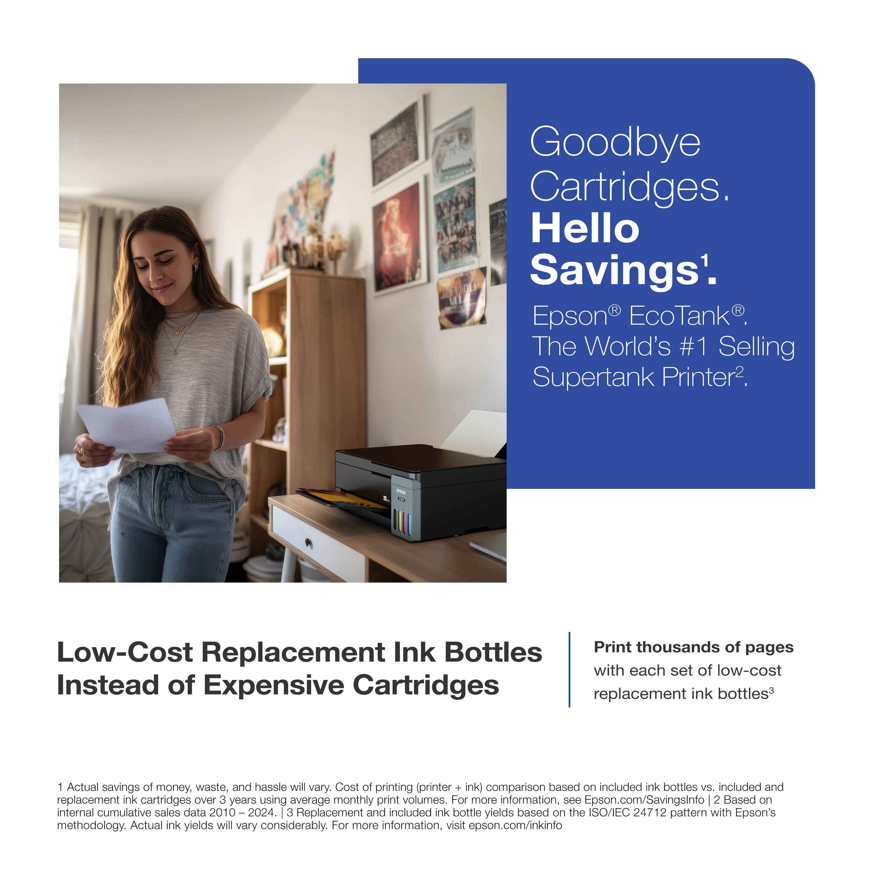 Goodbye Cartridges. Hello Savings¹.  
Epson® EcoTank®. The World's #1 Selling Supertank Printer².

Low-Cost Replacement Ink Bottles Instead of Expensive Cartridges

Print thousands of pages with each set of low-cost replacement ink bottles³

1. Actual savings of money, waste, and hassle will vary. Cost of printing (printer + ink) comparison based on included ink bottles vs. included and replacement ink cartridges over 3 years using average monthly print volumes. For more information, see Epson.com/SavingsInfo  
2. Based on internal cumulative sales data 2010 – 2024.  
3. Replacement and included ink bottle yields based on the ISO/IEC 24712 pattern with Epson's methodology. Actual ink yields will vary considerably. For more information, visit epson.com/inkinfo