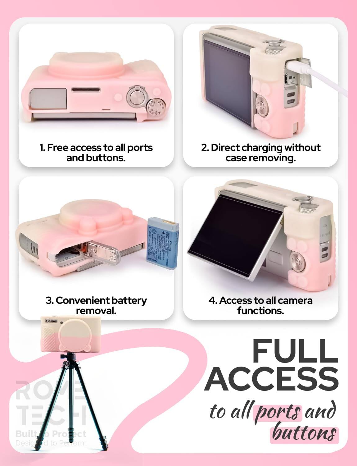 1. Free access to all ports and buttons.  
2. Direct charging without case removing.  
3. Convenient battery removal.  
4. Access to all camera functions.  

FULL ACCESS to all ports and buttons  

RO TECH  
Built to Protect  
Designed to Perform