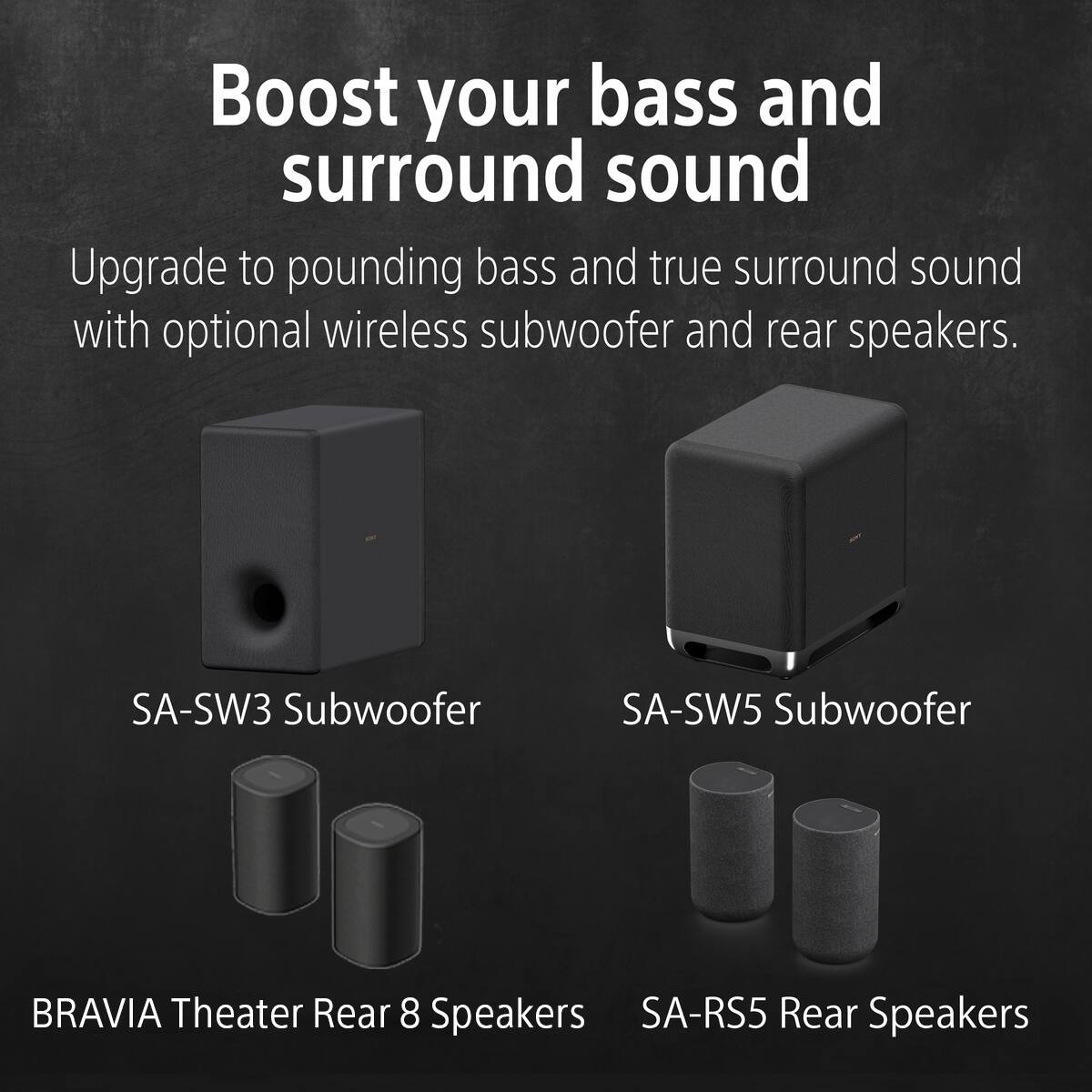 Boost your bass and surround sound

Upgrade to pounding bass and true surround sound with optional wireless subwoofer and rear speakers.

SA-SW3 Subwoofer

SA-SW5 Subwoofer

BRAVIA Theater Rear 8 Speakers

SA-RS5 Rear Speakers