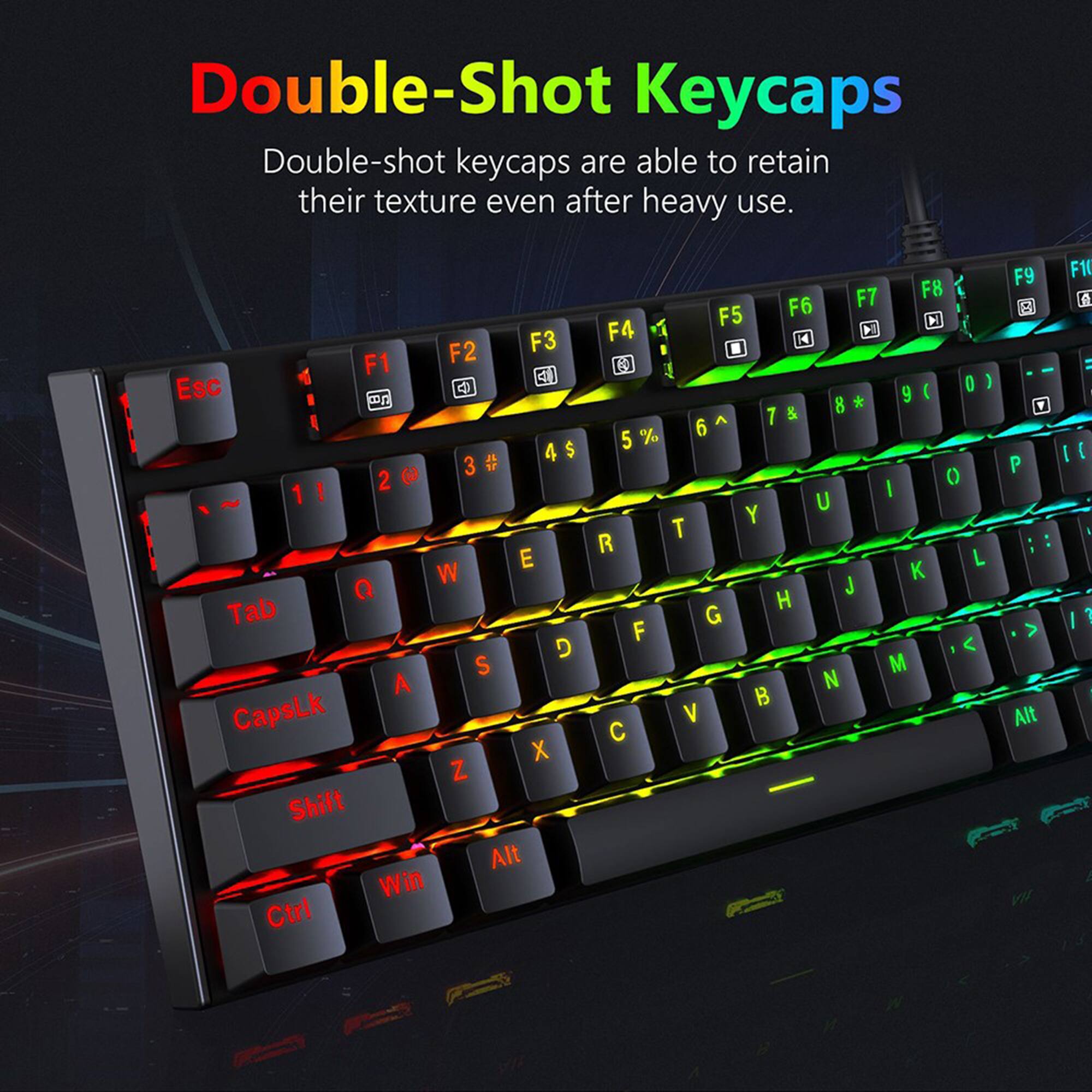 Double-Shot Keycaps Double-shot keycaps are able to retain their texture even after heavy use. F2 F3 F1 Esc mg 4 $ 3# 3 # 2 3 1 ! E W Q Tab D S A Ctrl X Z Shift Alt Win Ctrl F7 F8 F5 F6 M F4 14 0 ) 9 ( & 8 7 % 6 5 0 I U Y T R L K J H G F < M N B V C F9 - P : : > Alt F1 I [ I : A