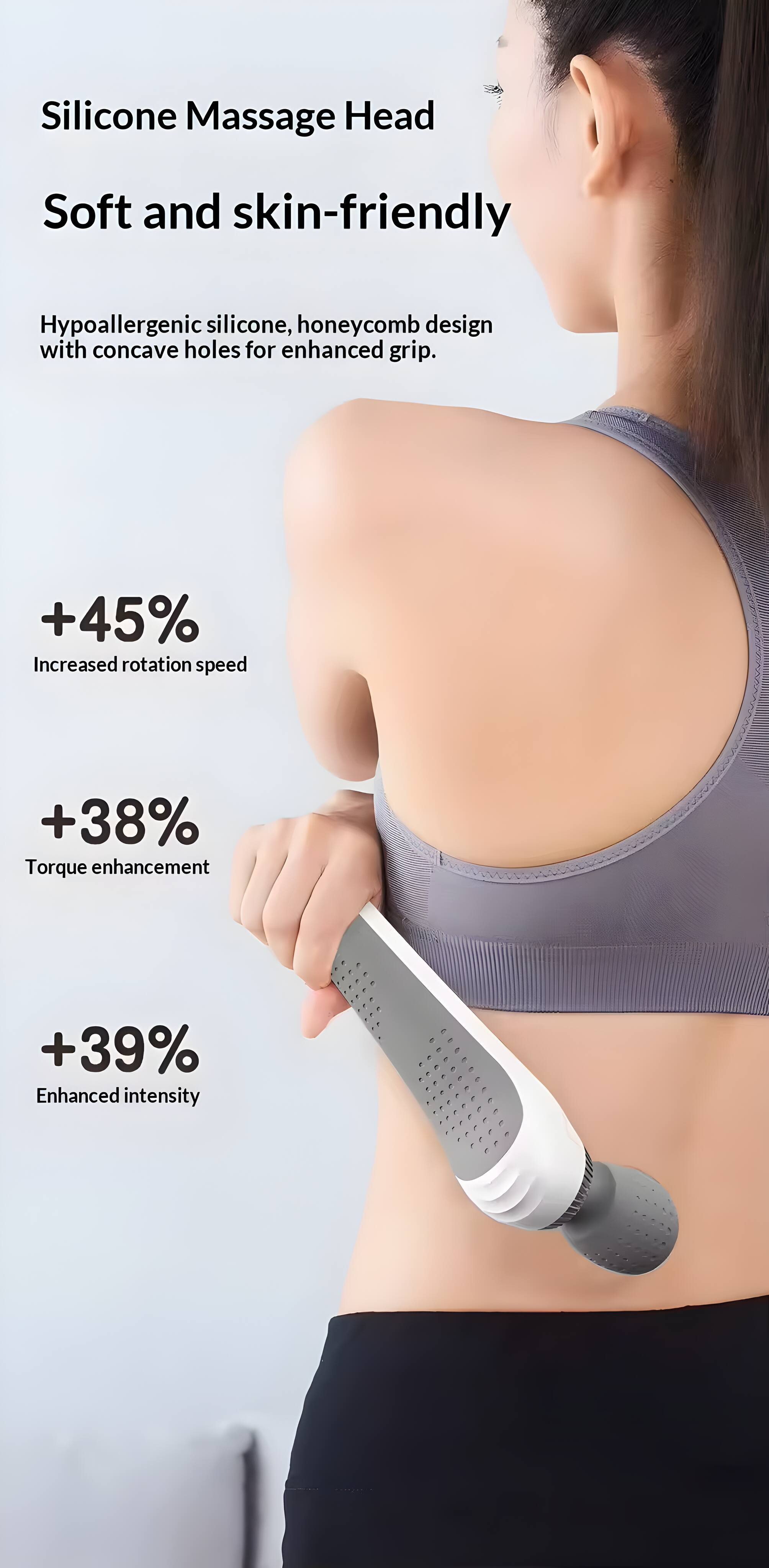 Silicone Massage Head

Soft and skin-friendly

Hypoallergenic silicone, honeycomb design with concave holes for enhanced grip.

+45% Increased rotation speed

+38% Torque enhancement

+39% Enhanced intensity