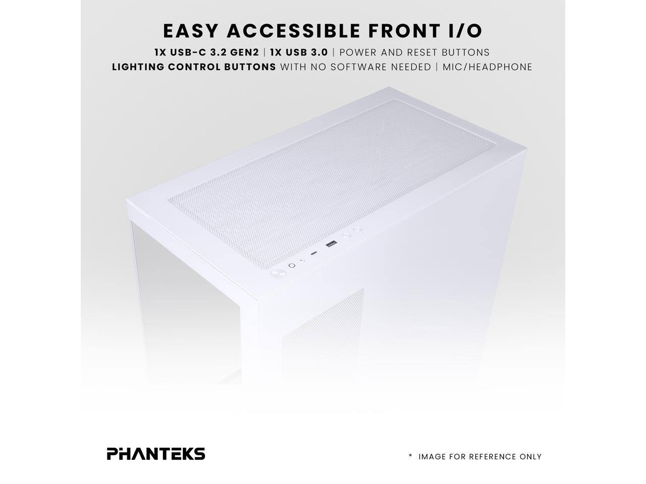 EASY ACCESSIBLE FRONT I/O  
1X USB-C 3.2 GEN2 | 1X USB 3.0 | POWER AND RESET BUTTONS  
LIGHTING CONTROL BUTTONS WITH NO SOFTWARE NEEDED | MIC/HEADPHONE  
PHANTEKS IMAGE FOR REFERENCE ONLY