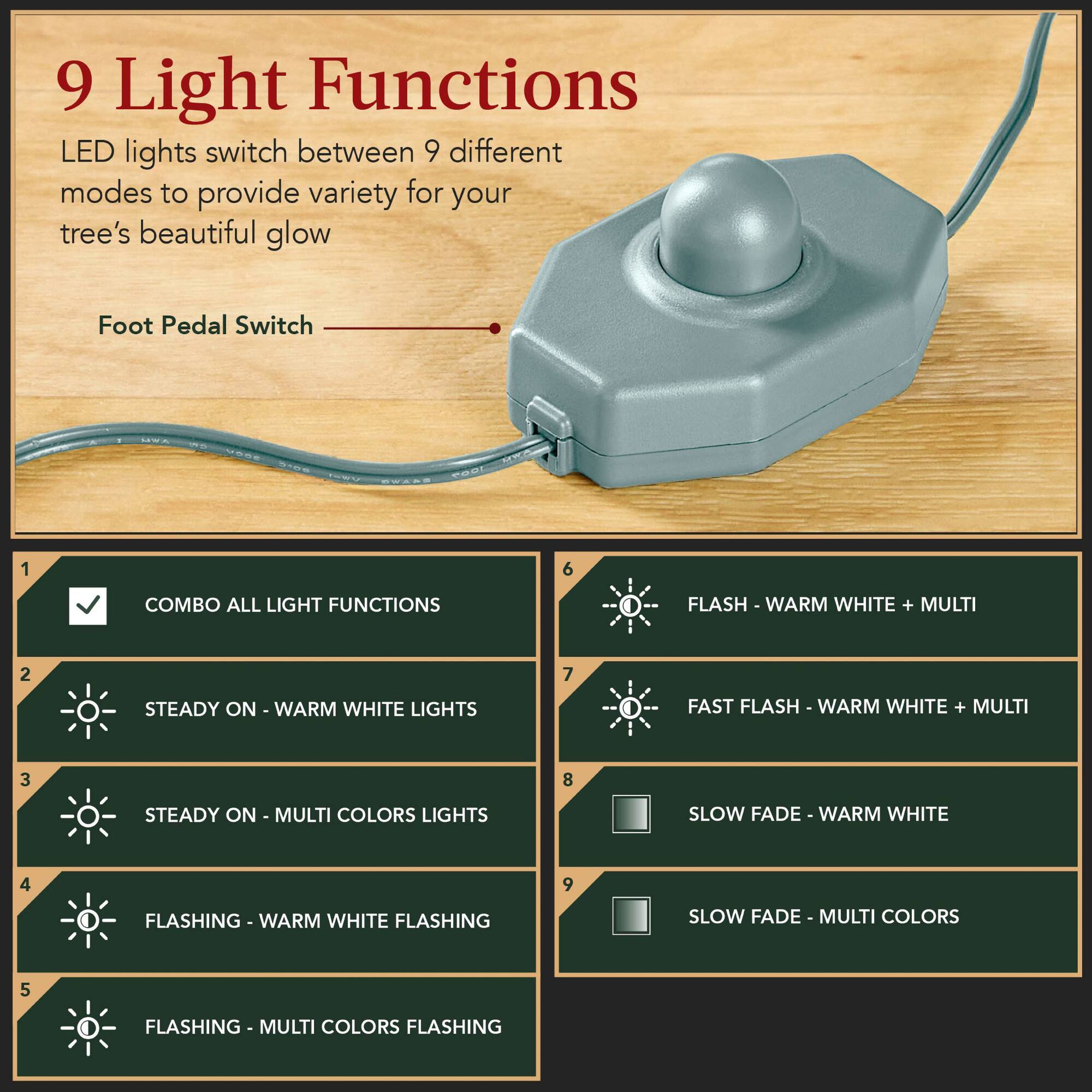9 Light Functions

LED lights switch between 9 different modes to provide variety for your tree's beautiful glow

Foot Pedal Switch

1. COMBO ALL LIGHT FUNCTIONS
2. STEADY ON - WARM WHITE LIGHTS
3. STEADY ON - MULTI COLORS LIGHTS
4. FLASHING - WARM WHITE FLASHING
5. FLASHING - MULTI COLORS FLASHING
6. FLASH - WARM WHITE + MULTI
7. FAST FLASH - WARM WHITE + MULTI
8. SLOW FADE - WARM WHITE
9. SLOW FADE - MULTI COLORS