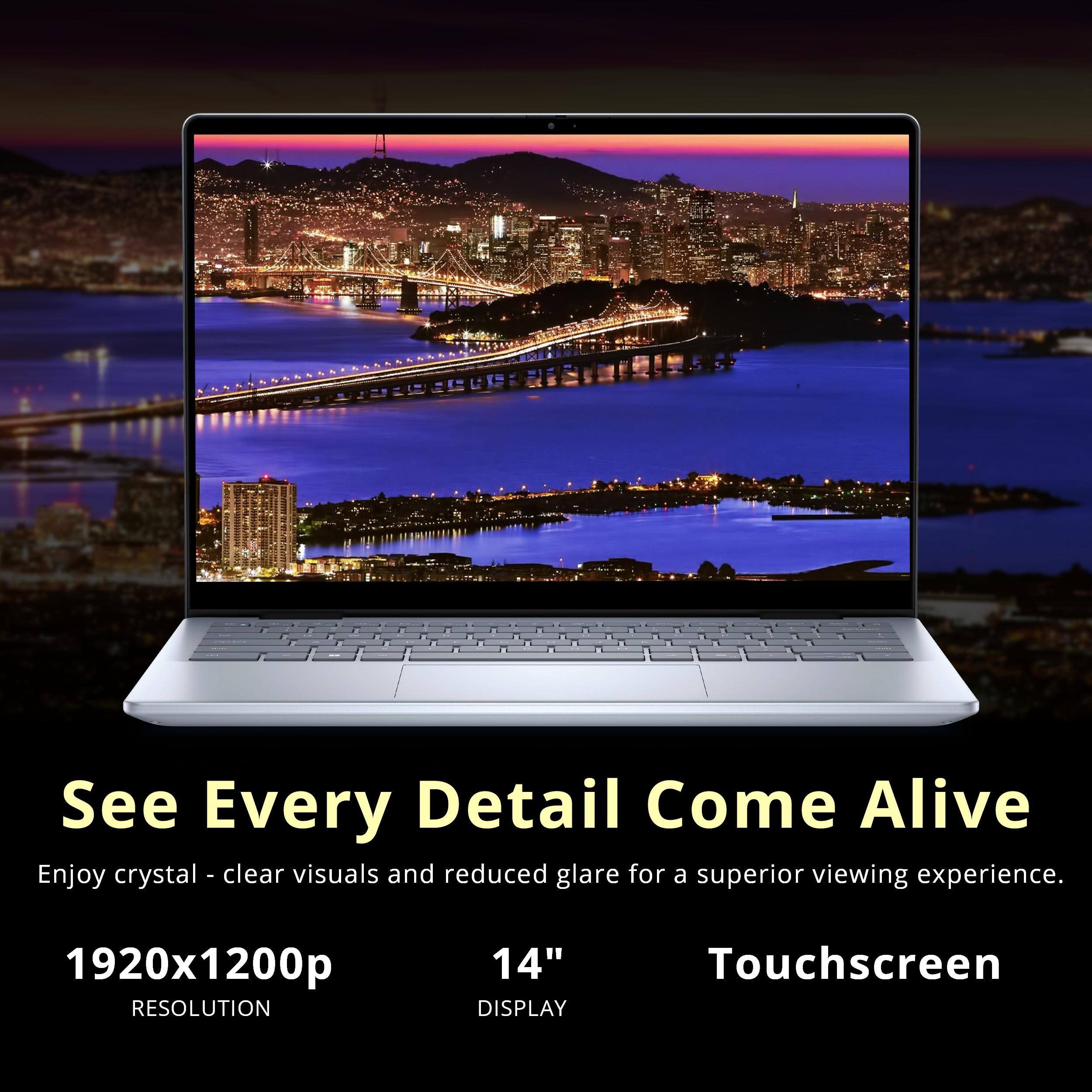 See Every Detail Come Alive  
Enjoy crystal-clear visuals and reduced glare for a superior viewing experience.  

1920x1200p  
RESOLUTION  

14"  
DISPLAY  

Touchscreen