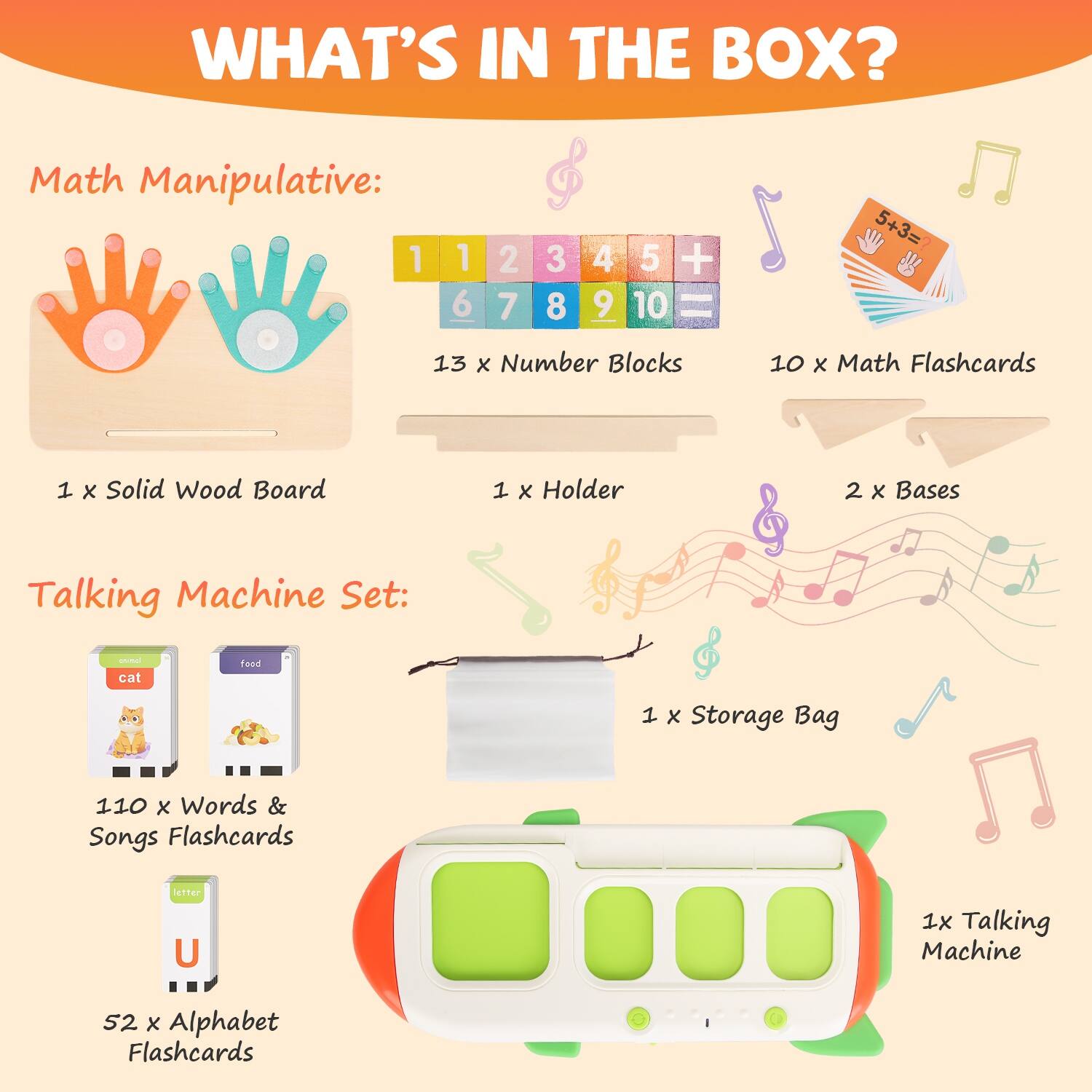 WHAT'S IN THE BOX?

Math Manipulative:
- 13 x Number Blocks
- 10 x Math Flashcards
- 1 x Solid Wood Board
- 1 x Holder
- 2 x Bases
- 1 x Storage Bag

Talking Machine Set:
- 110 x Words & Songs Flashcards
- 52 x Alphabet Flashcards
- 1 x Talking Machine