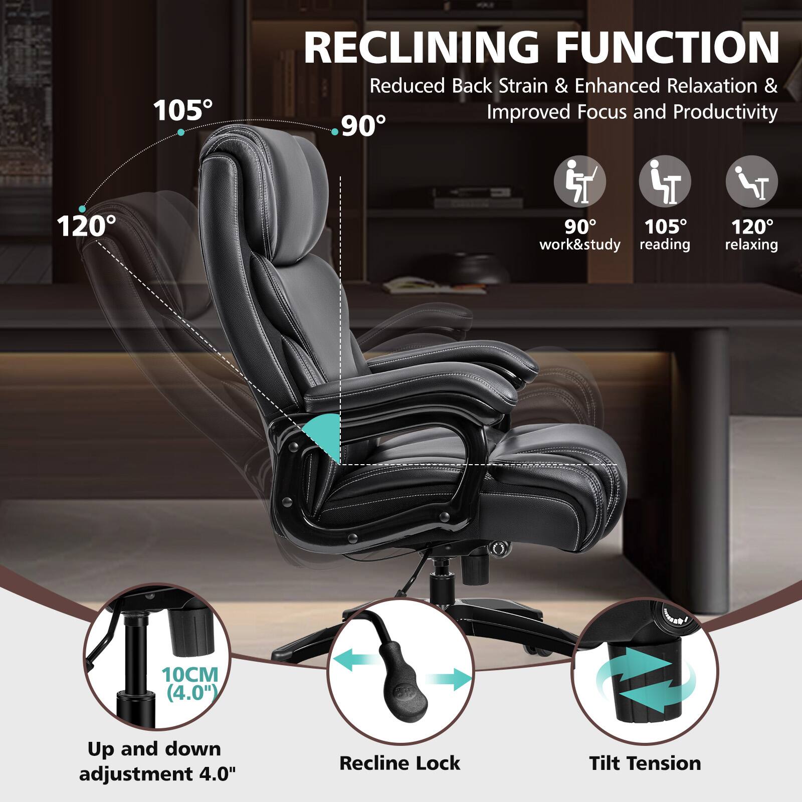 RECLINING FUNCTION
Reduced Back Strain & Enhanced Relaxation & Improved Focus and Productivity
90° work&study
105° reading
120° relaxing
10CM (4.0") Up and down adjustment 4.0"
Recline Lock
Tilt Tension