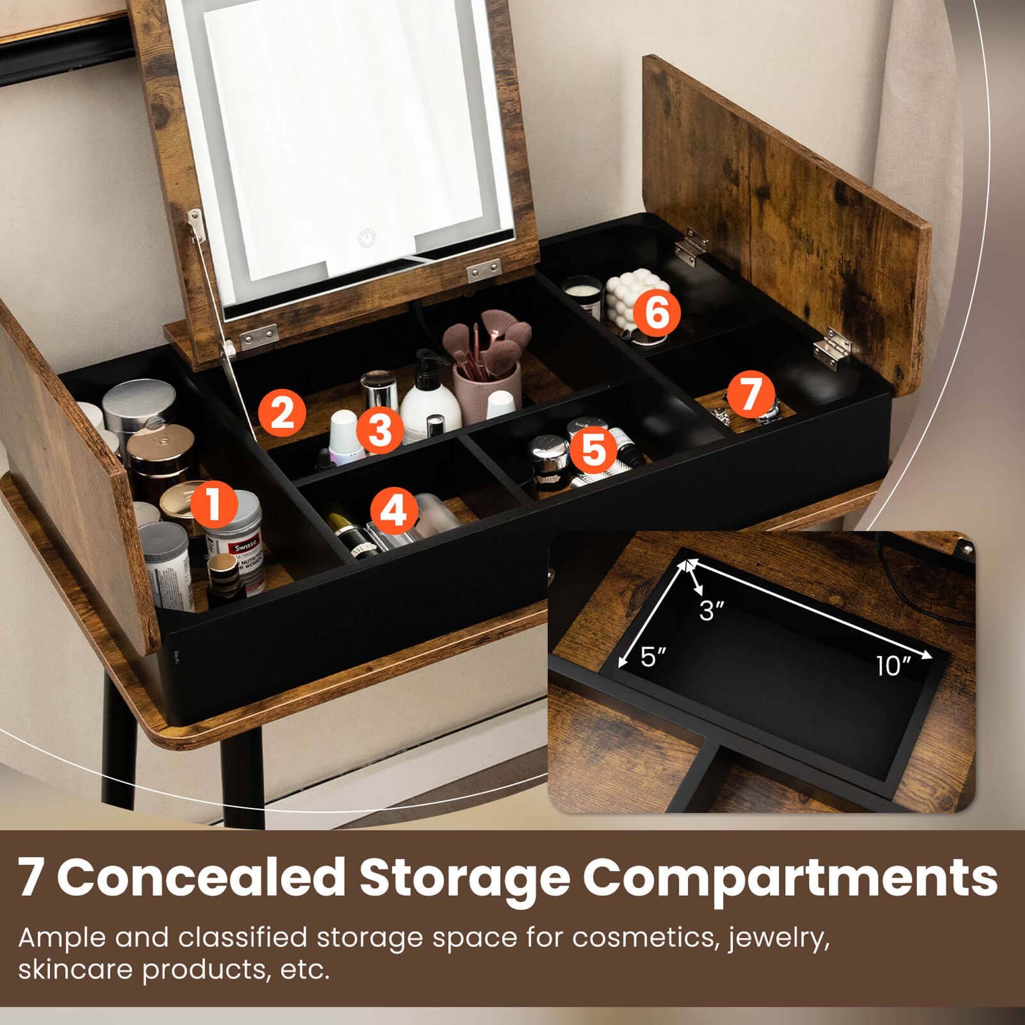 7 Concealed Storage Compartments  
Ample and classified storage space for cosmetics, jewelry, skincare products, etc.