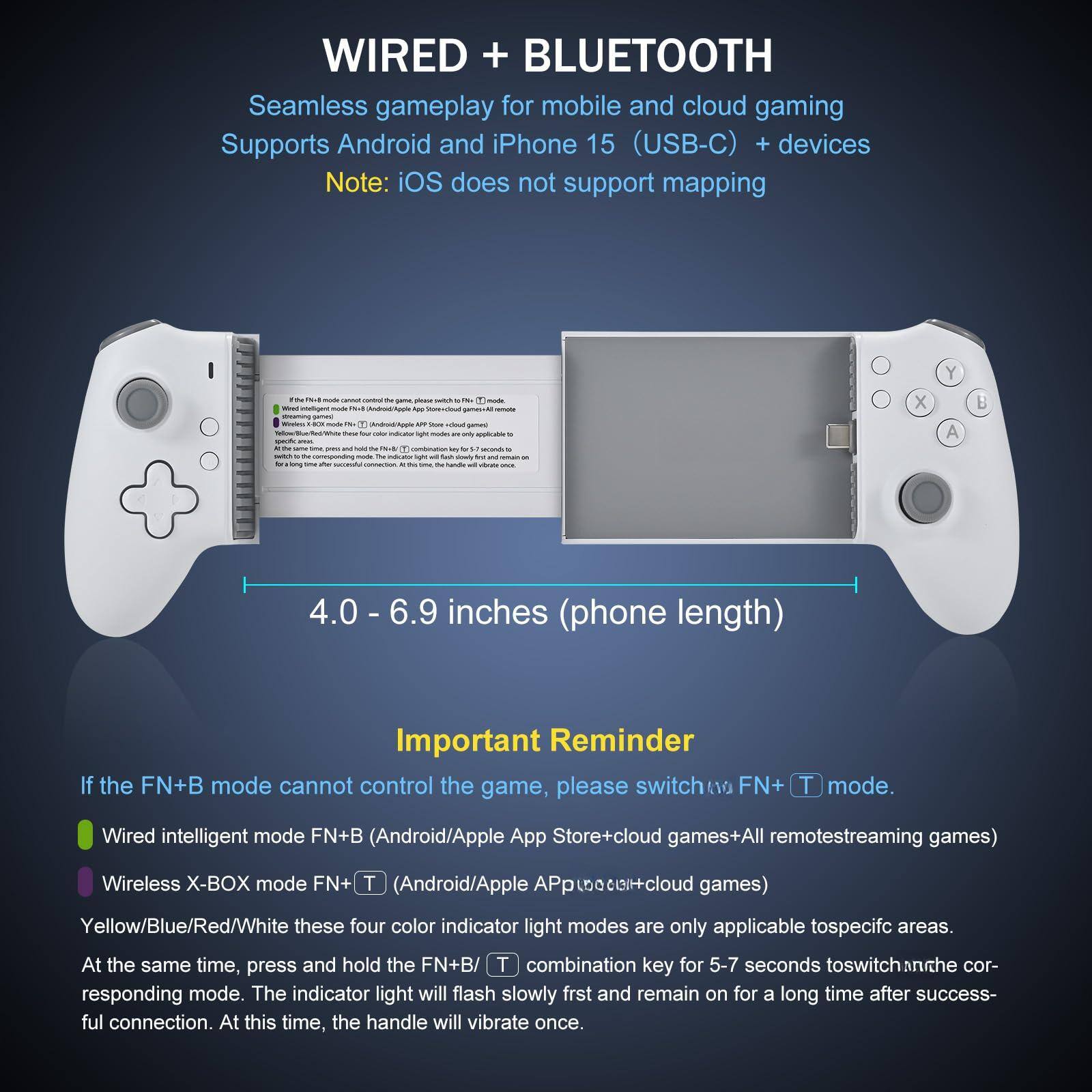 **WIRED + BLUETOOTH**

Seamless gameplay for mobile and cloud gaming  
Supports Android and iPhone 15 (USB-C) + devices  
Note: iOS does not support mapping

---

**4.0 - 6.9 inches (phone length)**

---

**Important Reminder**

If the FN+B mode cannot control the game, please switch to FN+T mode.

- Wired intelligent mode FN+B (Android/Apple App Store+cloud games+All remotestreaming games)
- Wireless X-BOX mode FN+T (Android/Apple App Store+cloud games)

Yellow/Blue/Red/White these four color indicator light modes are only applicable to specific areas. At the same time, press and hold the FN+B/T combination key for 5-7 seconds to switch to the corresponding mode. The indicator light will flash slowly first and remain on for a long time after successful connection. At this time, the handle will vibrate once.