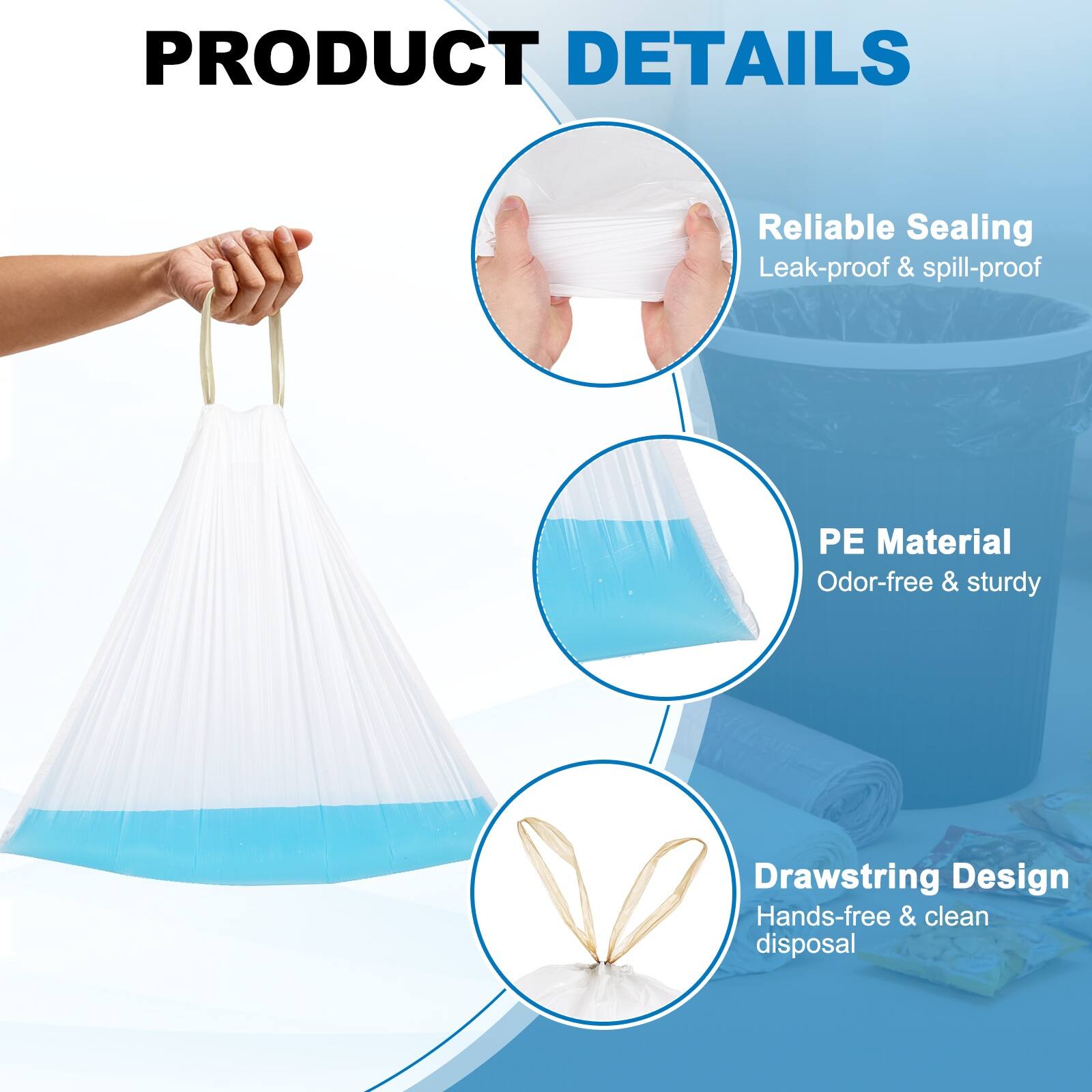 PRODUCT DETAILS

- Reliable Sealing
  - Leak-proof & spill-proof

- PE Material
  - Odor-free & sturdy

- Drawstring Design
  - Hands-free & clean disposal