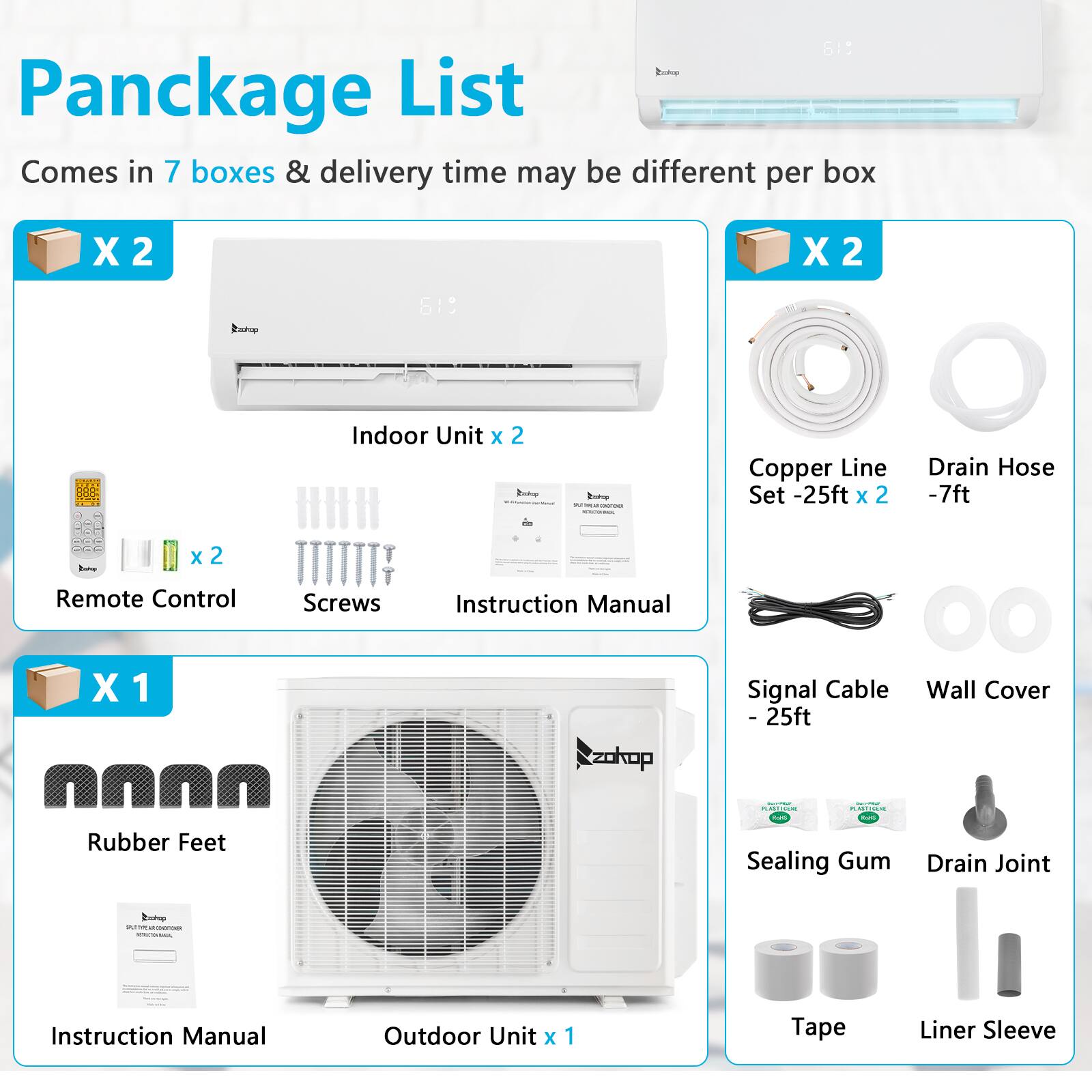 **Pancake List**

Comes in 7 boxes & delivery time may be different per box

- **Indoor Unit x 2**
  - Remote Control x 2
  - Screws
  - Instruction Manual

- **Copper Line Set - 25ft x 2**
- **Drain Hose - 7ft**
- **Remote Control x 2**
- **Screws**
- **Instruction Manual**

- **Rubber Feet**
- **Signal Cable - 25ft**
- **Wall Cover**
- **Sealing Gum**
- **Drain Joint**
- **Tape**
- **Liner Sleeve**

- **Outdoor Unit x 1**
- **Instruction Manual**