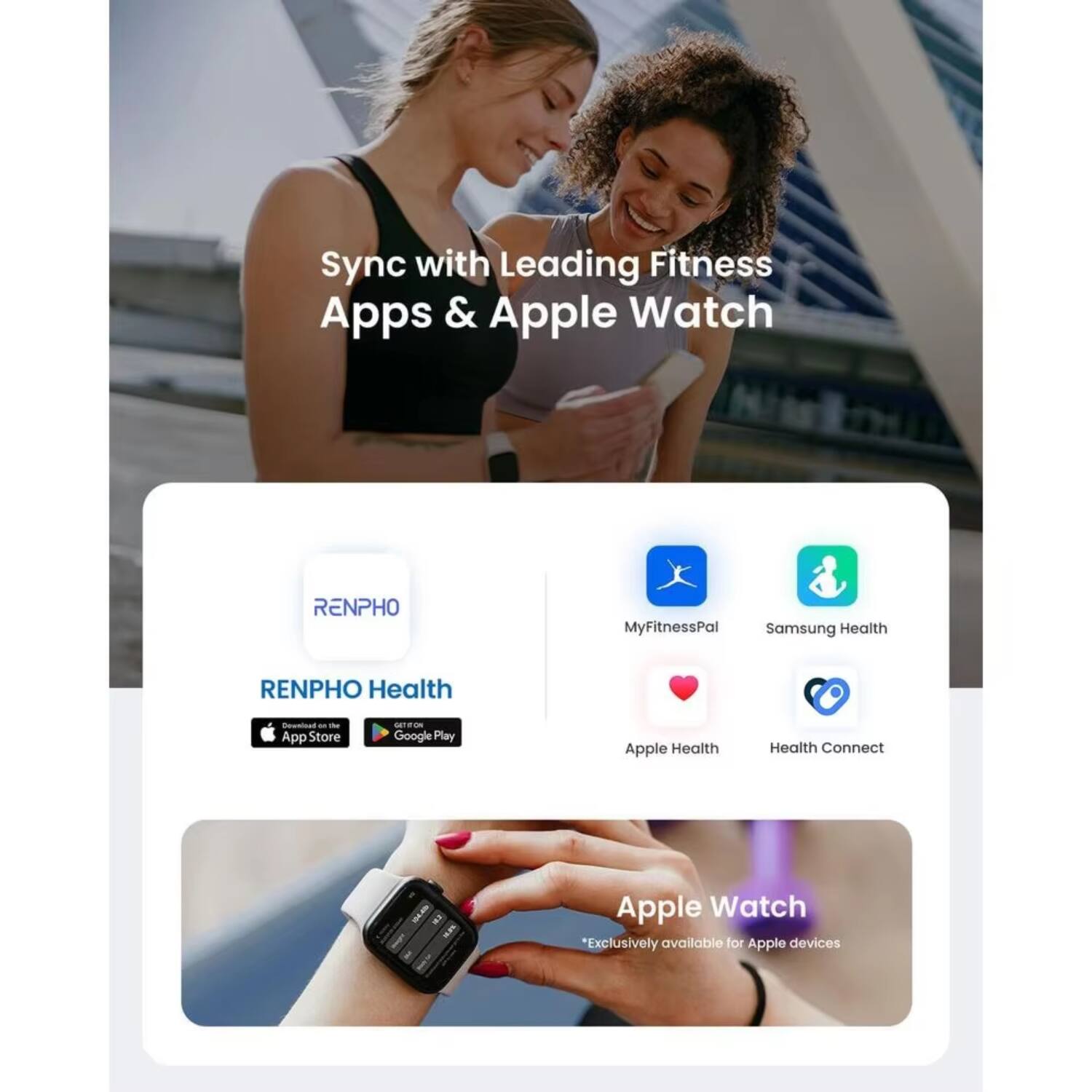 Sync with Leading Fitness Apps & Apple Watch

RENPHO Health  
Available on the App Store and Google Play

MyFitnessPal  
Samsung Health  
Apple Health  
Health Connect

Apple Watch  
*Exclusively available for Apple devices