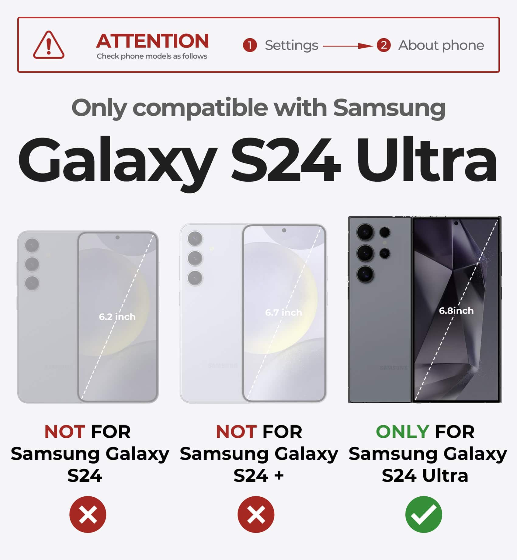ATTENTION Check phone models as follows 1 Settings 2 About phone Only compatible with Samsung Galaxy S24 Ultra 6.2 inch 6.7 inch 6.8inch SAMSUNG NOT FOR NOT FOR ONLY FOR Samsung Galaxy S24 Samsung Galaxy S24 + Samsung Galaxy S24 Ultra X X