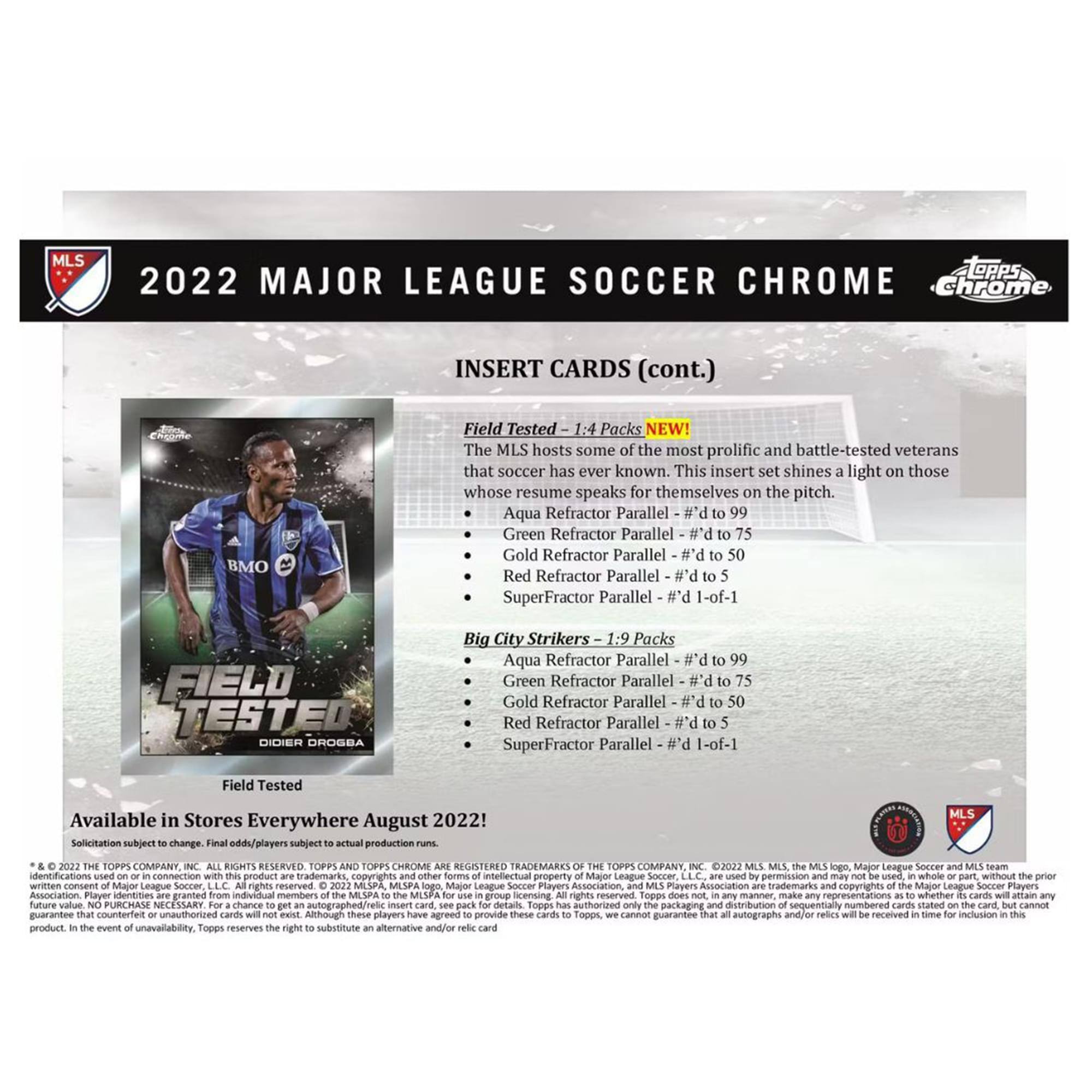 **2022 MAJOR LEAGUE SOCCER CHROME**

**INSERT CARDS (cont.)**

**Field Tested**  
1:4 Packs NEW!  
The MLS hosts some of the most prolific and battle-tested veterans that soccer has ever known. This insert set shines a light on those whose resume speaks for themselves on the pitch.  
- Aqua Refractor Parallel - # d to 99  
- Green Refractor Parallel - # d to 50  
- Gold Refractor Parallel - # d to 50  
- Red Refractor Parallel - # d to 5  
- SuperFractor Parallel - #1 of 1  

**Big City Strikers**  
1:9 Packs  
- Aqua Refractor Parallel - # d to 99  
- Green Refractor Parallel - # d to 75  
- Gold Refractor Parallel - # d to 50  
- Red Refractor Parallel - # d to 5  
- SuperFractor Parallel - #1 of 1  

**Available in Stores Everywhere August 2022!**  
Solicitation subject to change. Final odds/players subject to actual production runs.  

*© & ™ 