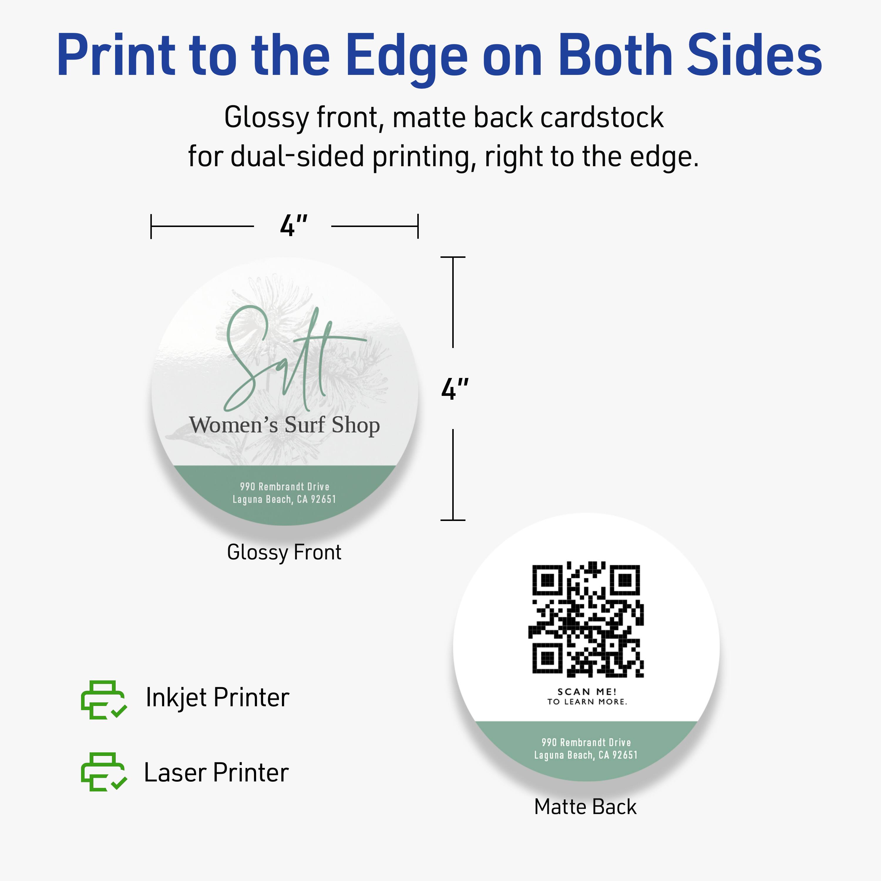 Print to the Edge on Both Sides

Glossy front, matte back cardstock for dual-sided printing, right to the edge.

4" x 4"

Women's Surf Shop  
990 Rembrandt Drive  
Laguna Beach, CA 92651

Glossy Front

Inkjet Printer  
Laser Printer

Matte Back

SCAN ME!  
TO LEARN MORE.