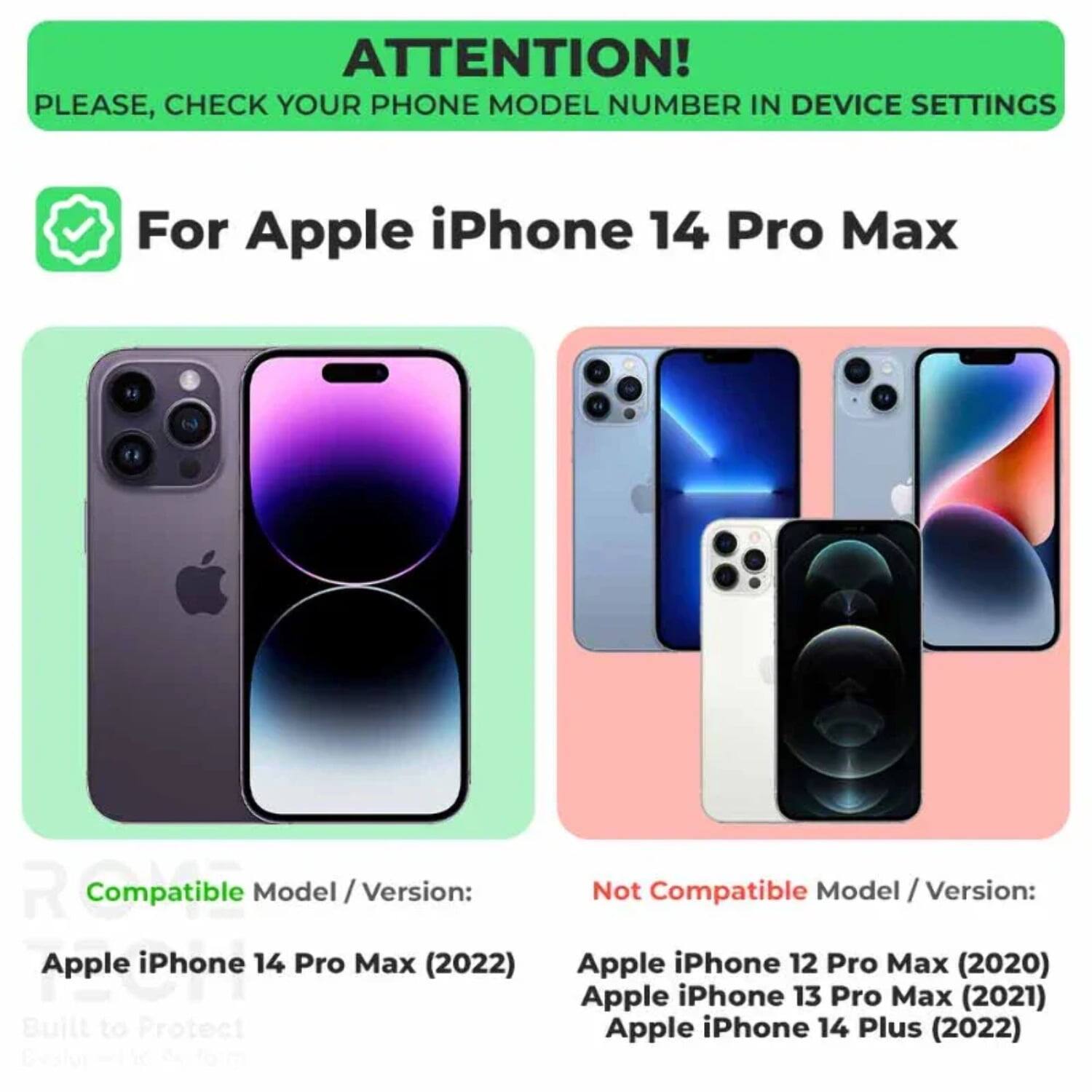 ATTENTION! PLEASE, CHECK YOUR PHONE MODEL NUMBER IN DEVICE SETTINGS

For Apple iPhone 14 Pro Max

Compatible Model / Version:
Apple iPhone 14 Pro Max (2022)

Not Compatible Model / Version:
Apple iPhone 12 Pro Max (2020)
Apple iPhone 13 Pro Max (2021)
Apple iPhone 14 Plus (2022)