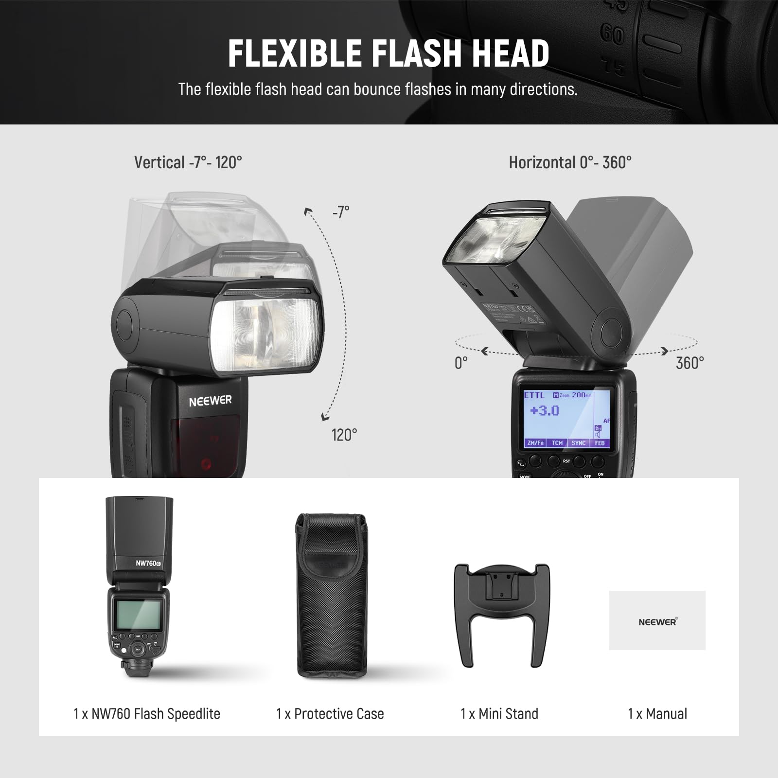 60 FLEXIBLE FLASH HEAD  
75 The flexible flash head can bounce flashes in many directions.  
Vertical -7° - 120°  
Horizontal 0° - 360°  

NEEWER 120 ETTL  
700m 3.0 A 8 -T TN 50m  

NEEWER NW760 Flash Speedlite  
1 x Protective Case  
1 x Mini Stand  
1 x Manual