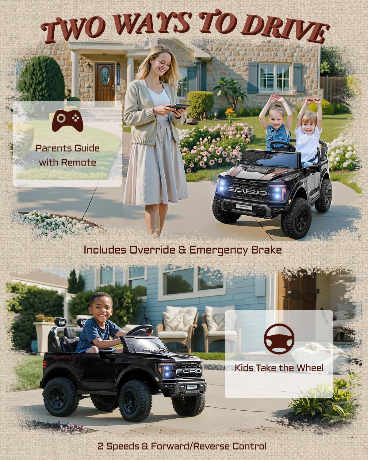 TWO WAYS TO DRIVE

Parents Guide with Remote

Includes Override & Emergency Brake

Kids Take the Wheel

2 Speeds & Forward/Reverse Control