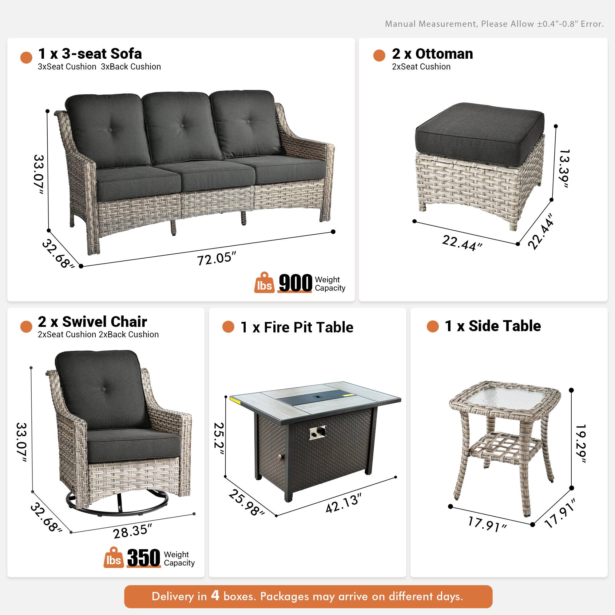 Manual Measurement, Please Allow 0.4"-0.8" Error.

1 x 3-seat Sofa  
3xSeat Cushion 3xBack Cushion  
33.07" 32.68" 72.05"  
Weight 900 lbs  
Capacity 22.44" 13.39" 22.44"

2 x Ottoman  
2xSeat Cushion  
22.44" 22.44" 13.39"

2 x Swivel Chair  
2xSeat Cushion 2xBack Cushion  
33.07" 32.68" 28.35"  
Weight 350 lbs  
Capacity 25.2" 25.98" 42.13"

1 x Fire Pit Table  
33.07" 32.68" 32" 28.35"  
Weight 350 lbs  
Capacity 25.2" 25.98" 42.13" 17.91" 19.29" 