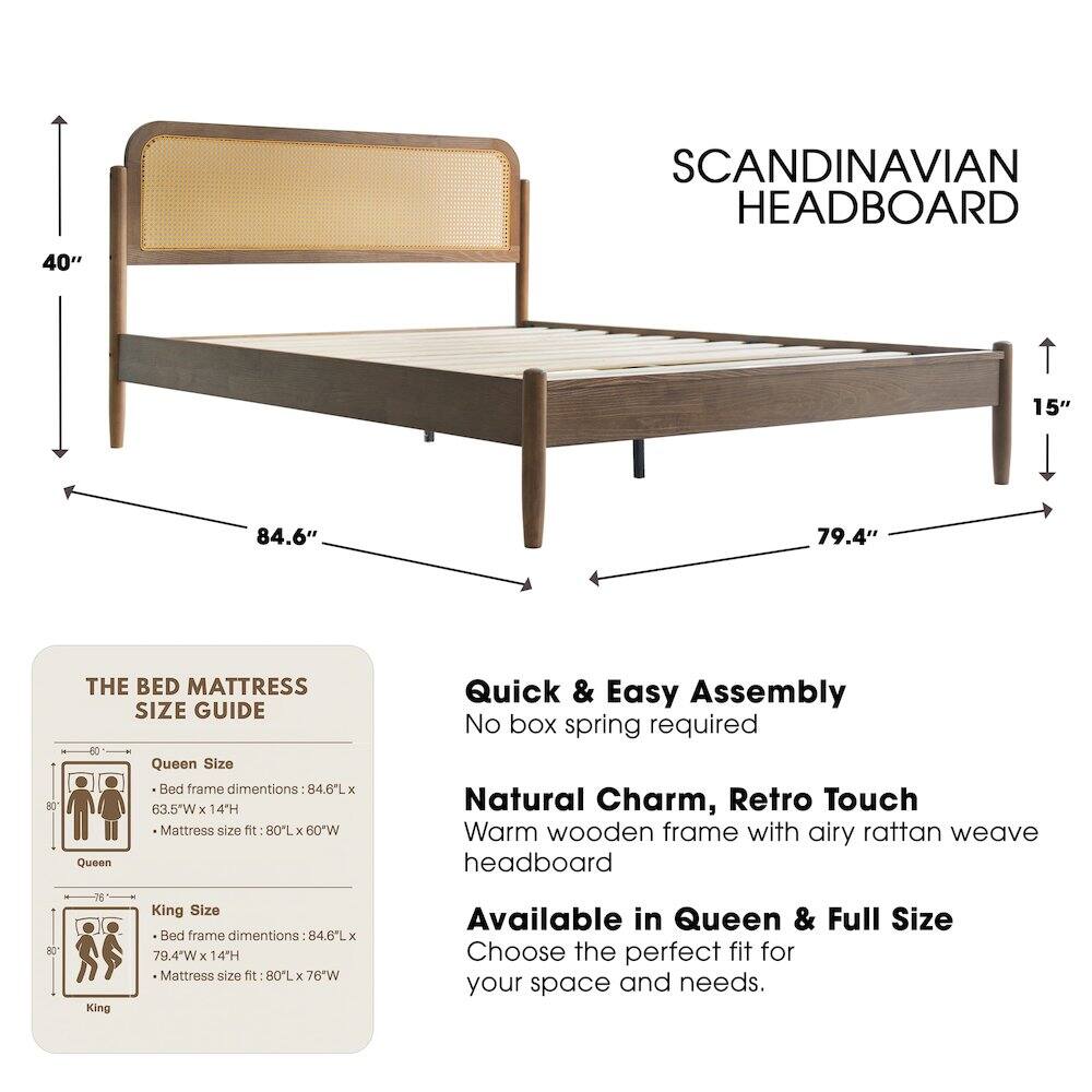 SCANDINAVIAN HEADBOARD

40" 15" 84.6" 79.4" 80

THE BED MATTRESS SIZE GUIDE

Queen Size Bed frame dimensions: 84.6"L x 63.5"W x 14"H
Mattress size fit: 80"L x 60"W

King Size Bed frame dimensions: 84.6"L x 79.4"W x 14"H
Mattress size fit: 80"L x 76"W

Quick & Easy Assembly
No box spring required

Natural Charm, Retro Touch
Warm wooden frame with airy rattan weave headboard

Available in Queen & Full Size
Choose the perfect fit for your space and needs.