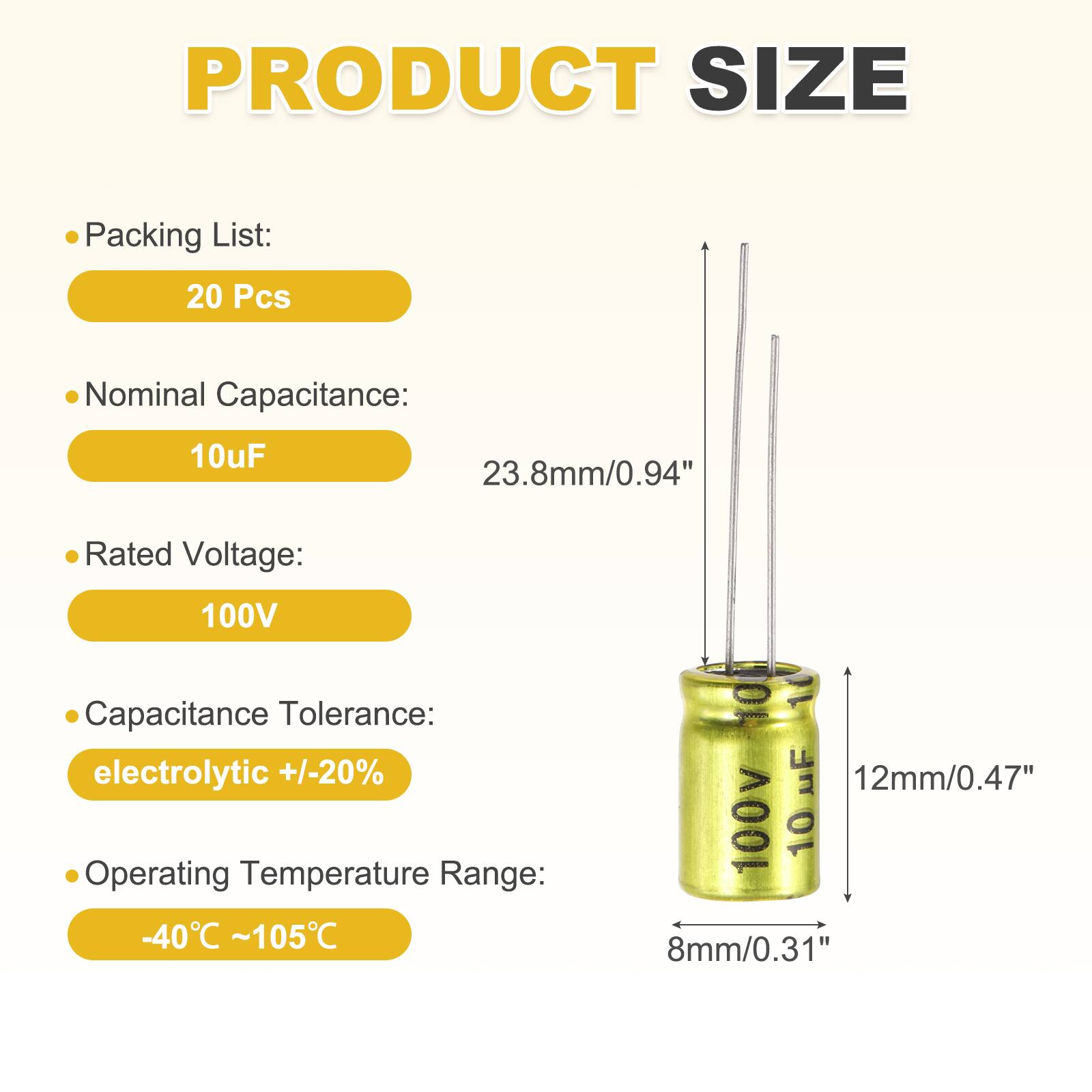 PRODUCT SIZE

- Packing List: 20 Pcs
- Nominal Capacitance: 10uF
- Rated Voltage: 100V
- Capacitance Tolerance: electrolytic +/-20%
- Operating Temperature Range: -40°C ~ 105°C

Dimensions:
- Height: 23.8mm/0.94"
- Diameter: 12mm/0.47"
- Bottom Diameter: 8mm/0.31"