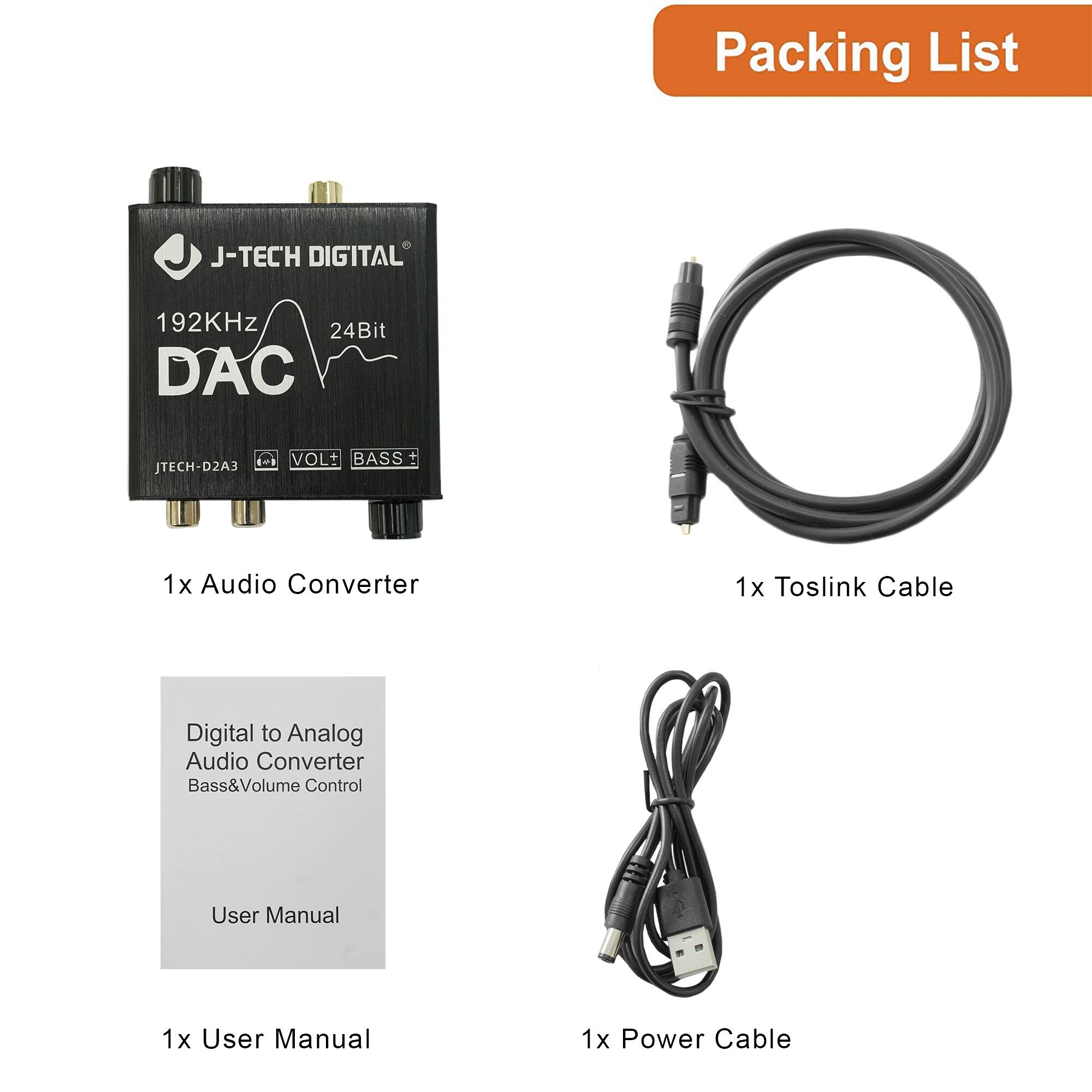 Packing List

1x Audio Converter  
J-TECH DIGITAL  
192KHz 24Bit DAC  
JTECH-D2A3  
VOL+ BASS+  

1x Toslink Cable  

1x User Manual  
Digital to Analog Audio Converter  
Bass&Volume Control  

1x Power Cable