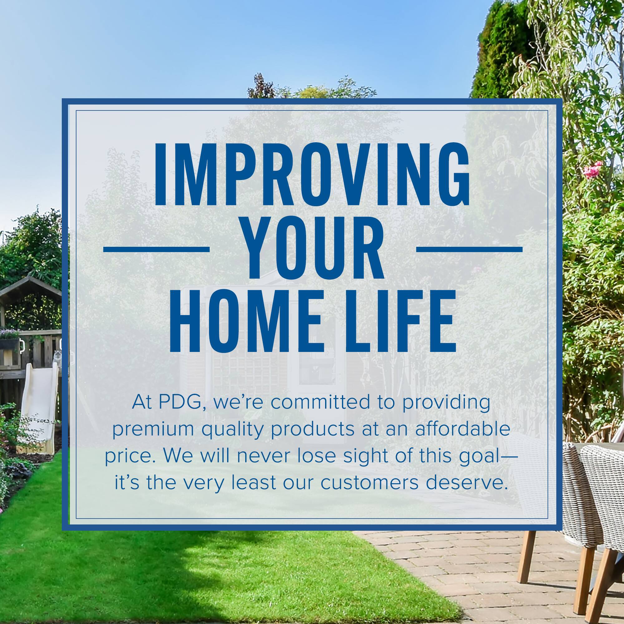IMPROVING YOUR HOME LIFE

At PDG, we're committed to providing premium quality products at an affordable price. We will never lose sight of this goal—it's the very least our customers deserve.