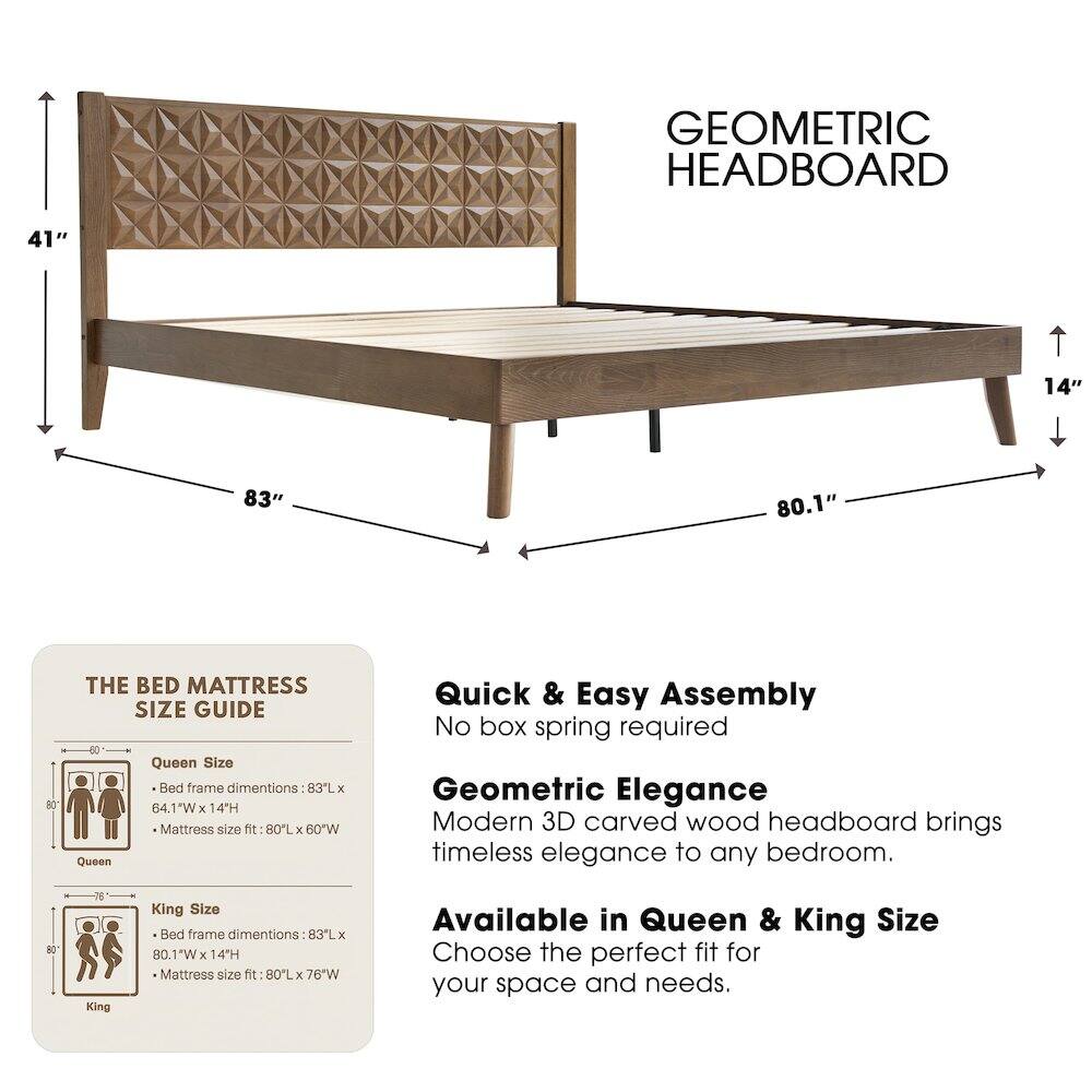 GEOMETRIC HEADBOARD

41" 14" 83" 80.1" 80

THE BED MATTRESS SIZE GUIDE

Queen Size Bed frame dimensions: 83L x 64.1"W x 14"H
Mattress size fit: 80L x 60"W

King Size Bed frame dimensions: 83L x 80.1"W x 14"H
Mattress size fit: 80L x 76"W

Quick & Easy Assembly
No box spring required

Geometric Elegance
Modern 3D carved wood headboard brings timeless elegance to any bedroom.

Available in Queen & King Size
Choose the perfect fit for your space and needs.