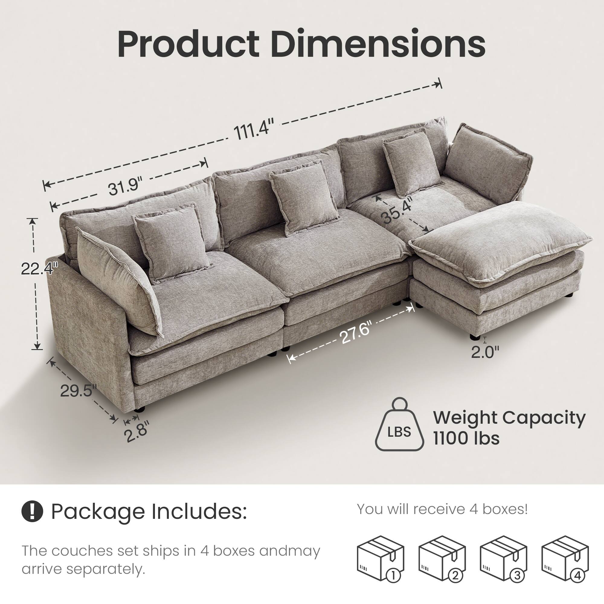 Product Dimensions  
- Length: 111.4"  
- Width: 31.9"  
- Height: 35.4"  
- Depth: 29.5"  
- Seat Height: 22.4"  
- Armrest Height: 27.6"  
- Back Height: 2.8"  
- Cushion Thickness: 2.0"  

Weight Capacity: 1100 lbs  

Package Includes:  
- The couch set ships in 4 boxes and may arrive separately.  
- You will receive 4 boxes!