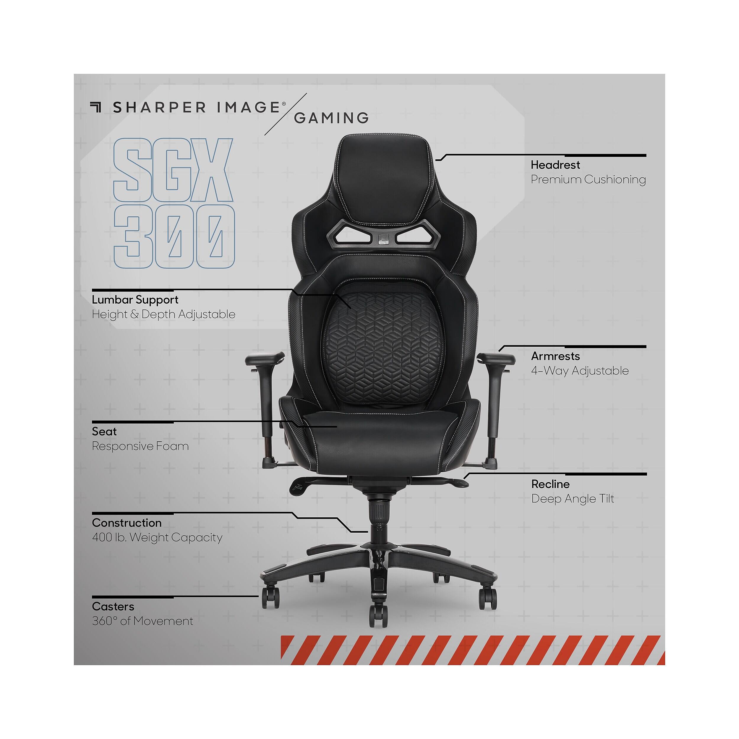 SHARPER IMAGE GAMING SGX 300  
- Lumbar Support: Height & Depth Adjustable  
- Headrest: Premium Cushioning  
- Armrests: 4-Way Adjustable  
- Seat: Responsive Foam  
- Recline: Deep Angle Tilt  
- Construction: 400 lb. Weight Capacity  
- Casters: 360° of Movement