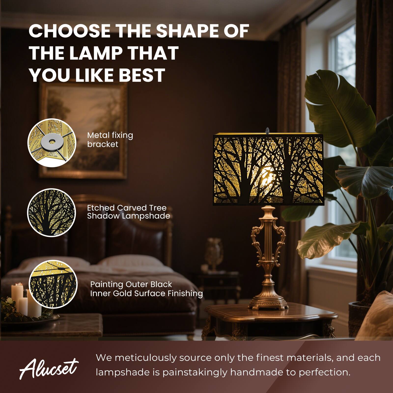 CHOOSE THE SHAPE OF THE LAMP THAT YOU LIKE BEST
Metal fixing bracket
Etched Carved Tree Shadow Lampshade
Painting Outer Black Inner Gold Surface Finishing
We meticulously source only the finest materials, and each Alucset lampshade is painstakingly handmade to perfection.