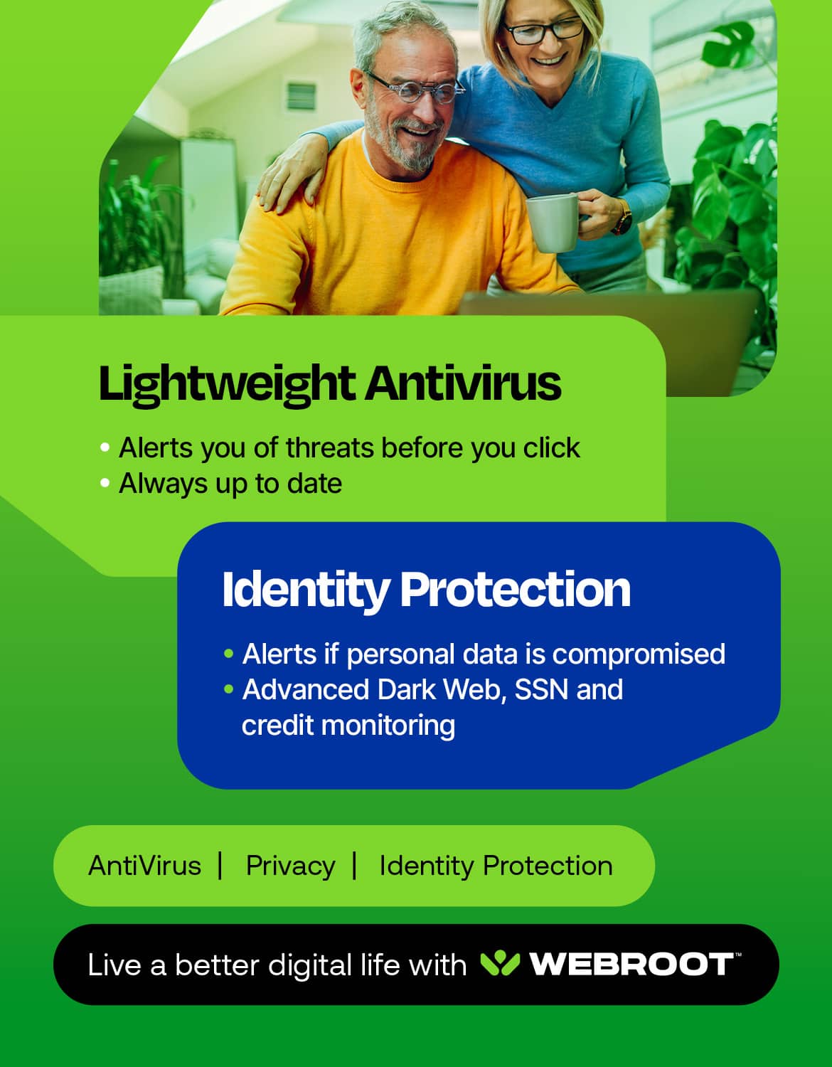 Lightweight Antivirus: Alerts you of threats before you click. Always up to date.
Identity Protection: Alerts if personal data is compromised. Advanced Dark Web, SSN and credit monitoring.
Antivirus | Privacy | Identity Protection: Live a better digital life with WEBROOT.