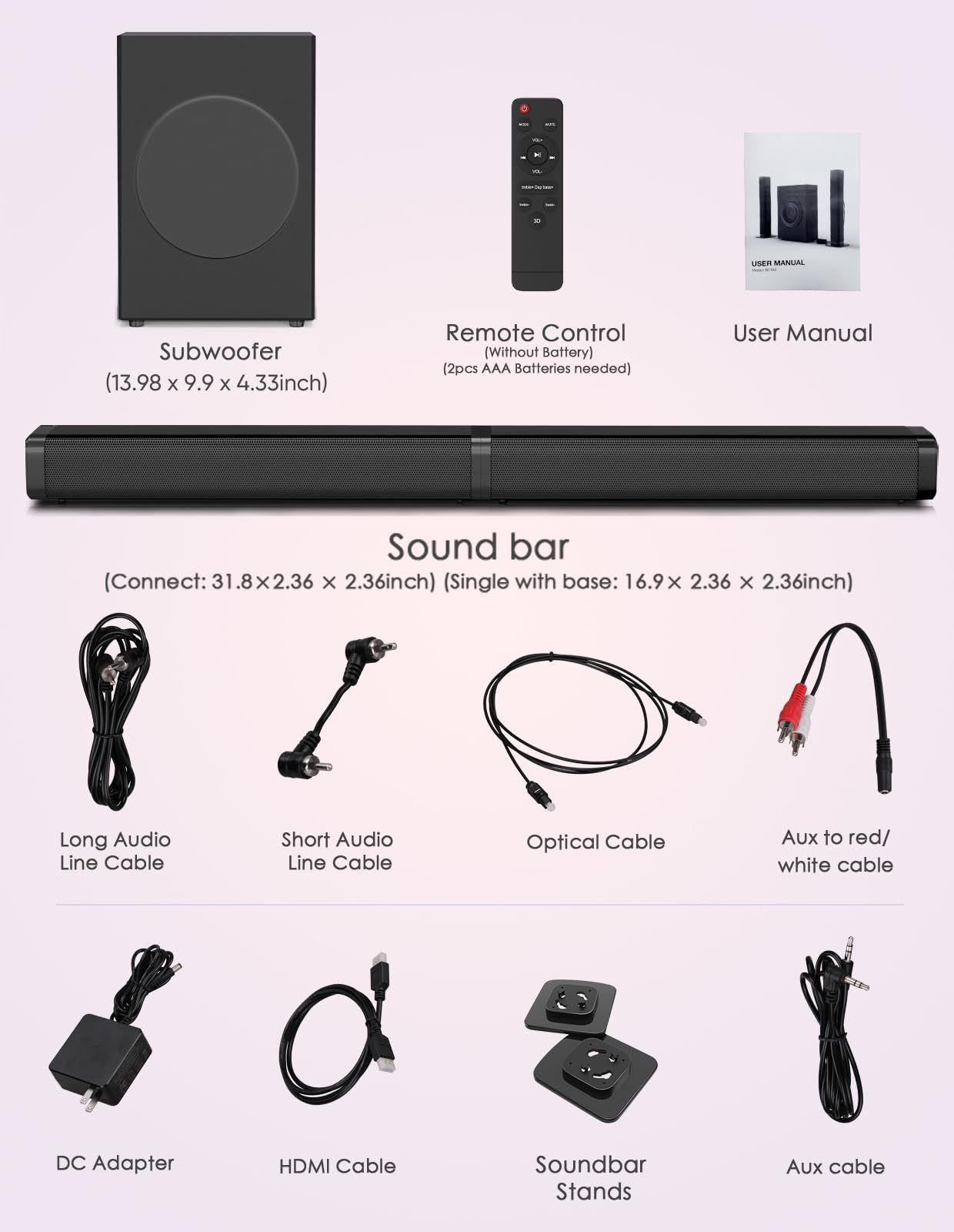 - Subwoofer (13.98 x 9.9 x 4.33 inch)
- Remote Control (Without Battery) (2pcs AAA Batteries needed)
- User Manual
- Sound bar (Connect: 31.8 x 2.36 x 2.36 inch) (Single with base: 16.9 x 2.36 x 2.36 inch)
- Long Audio Line Cable
- Short Audio Line Cable
- Optical Cable
- Aux to red/white cable
- DC Adapter
- HDMI Cable
- Soundbar Stands
- Aux cable