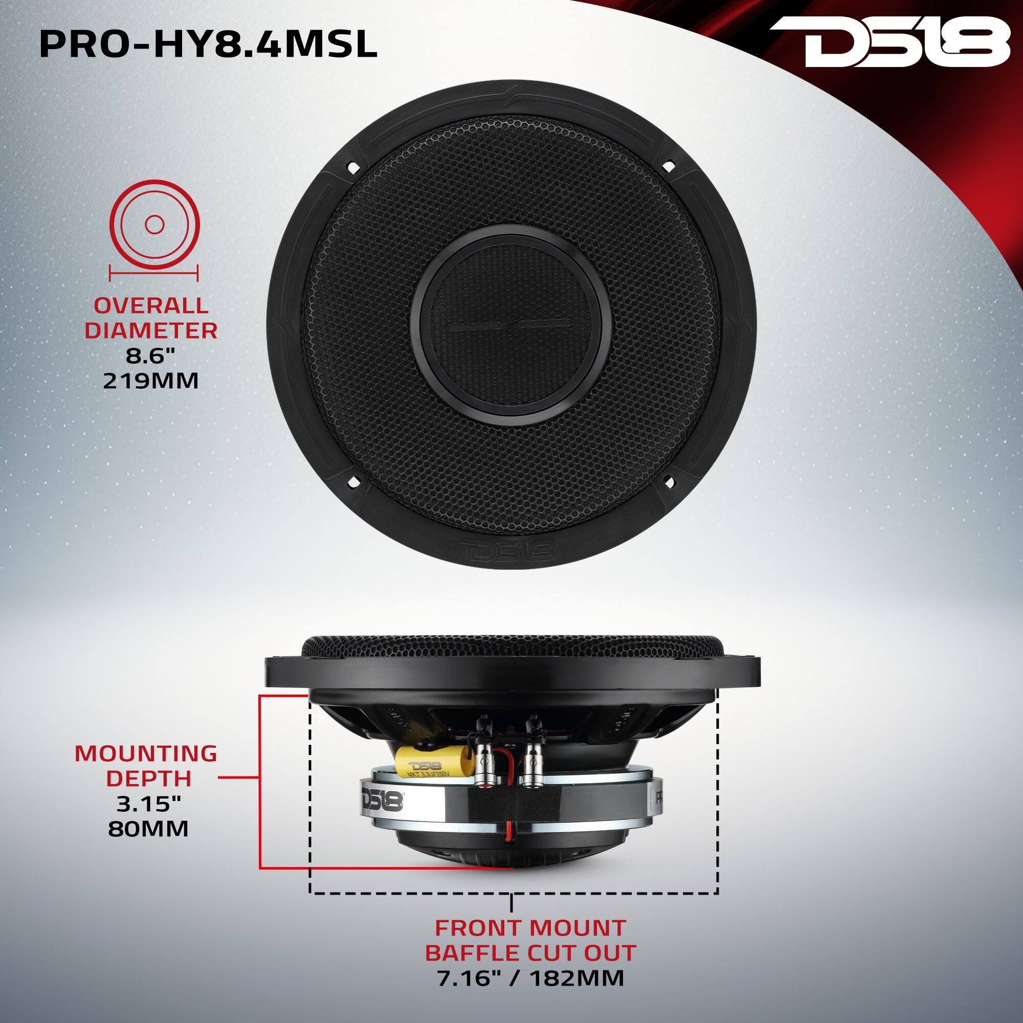 PRO-HY8.4MSL

D518

OVERALL DIAMETER 8.6" 219MM

D513

MOUNTING DEPTH 3.15" 80MM

D518 MKT 333UFISDV 058

FRONT MOUNT BAFFLE CUT OUT 7.16" / 182MM