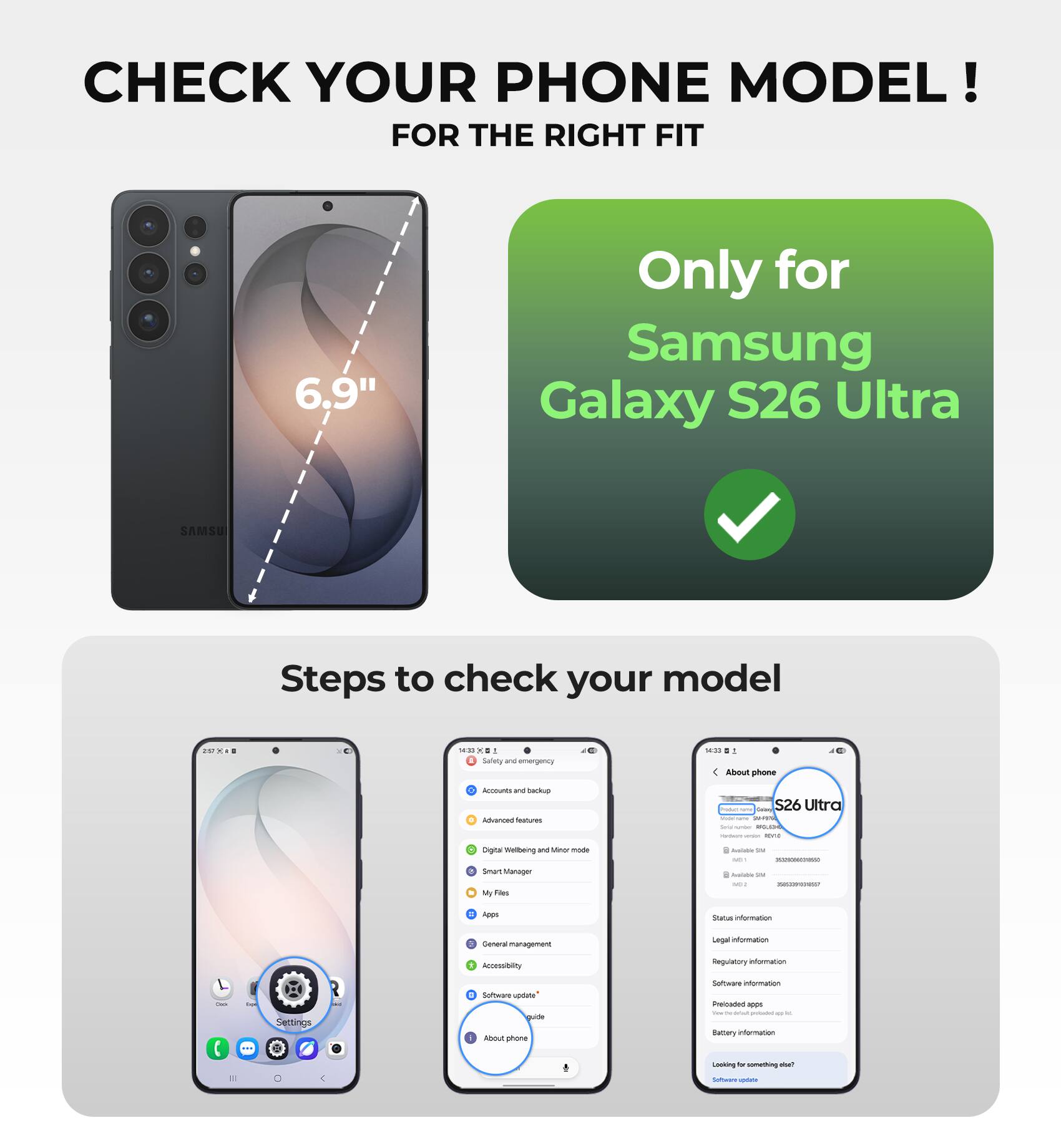 CHECK YOUR PHONE MODEL!  
FOR THE RIGHT FIT

6.9"  
Only for Samsung Galaxy S26 Ultra

Steps to check your model

- Go to Settings
- Tap on "About phone"
- Check your phone model