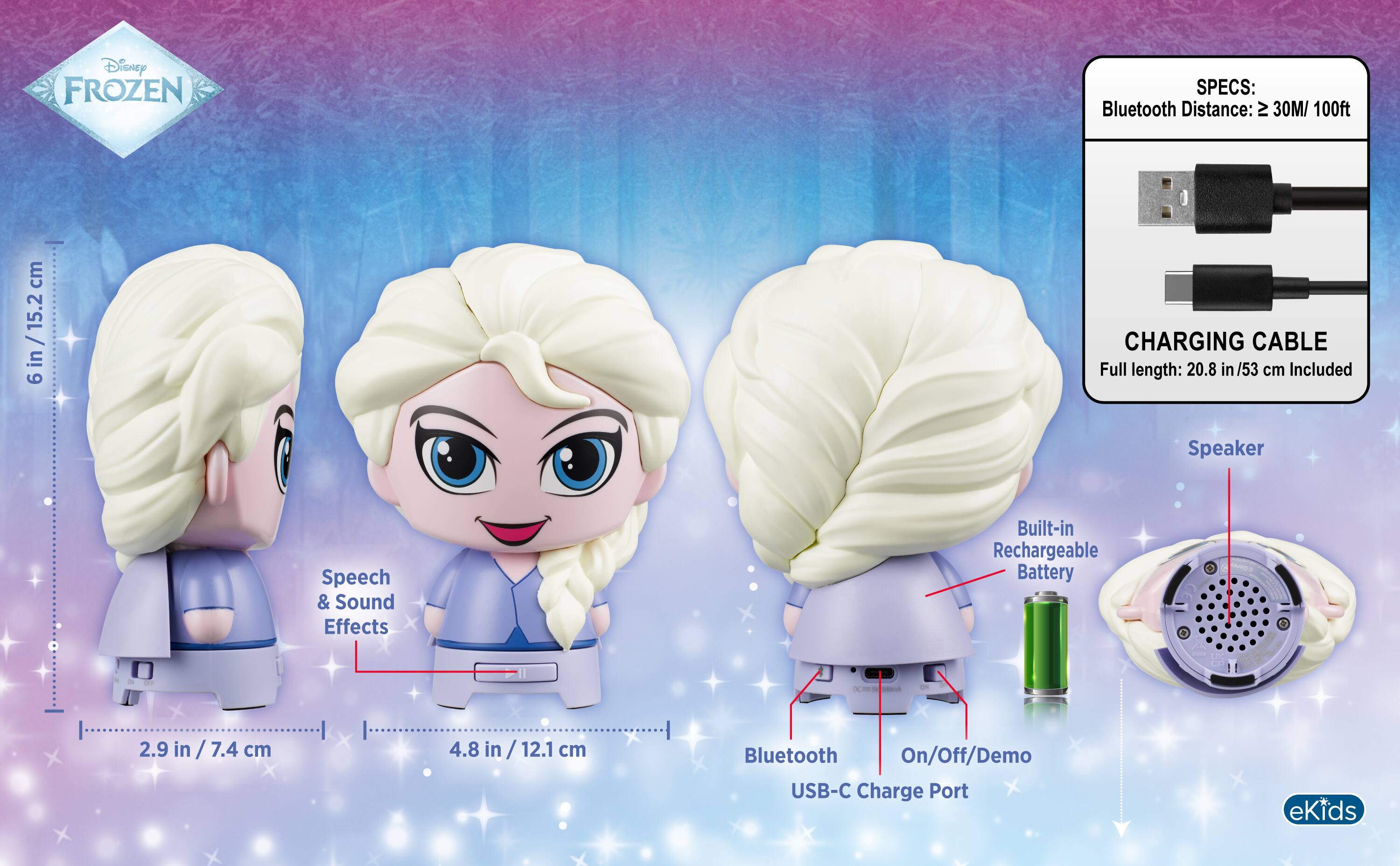 Disney FROZEN

SPECS:
Bluetooth Distance: ≥ 30M/ 100ft

CHARGING CABLE
Full length: 20.8 in/53 cm Included

Built-in Rechargeable Battery

Speech & Sound Effects

Bluetooth On/Off/Demo USB-C Charge Port

anna

6 in / 15.2 cm

2.9 in / 7.4 cm

4.8 in / 12.1 cm

eKids