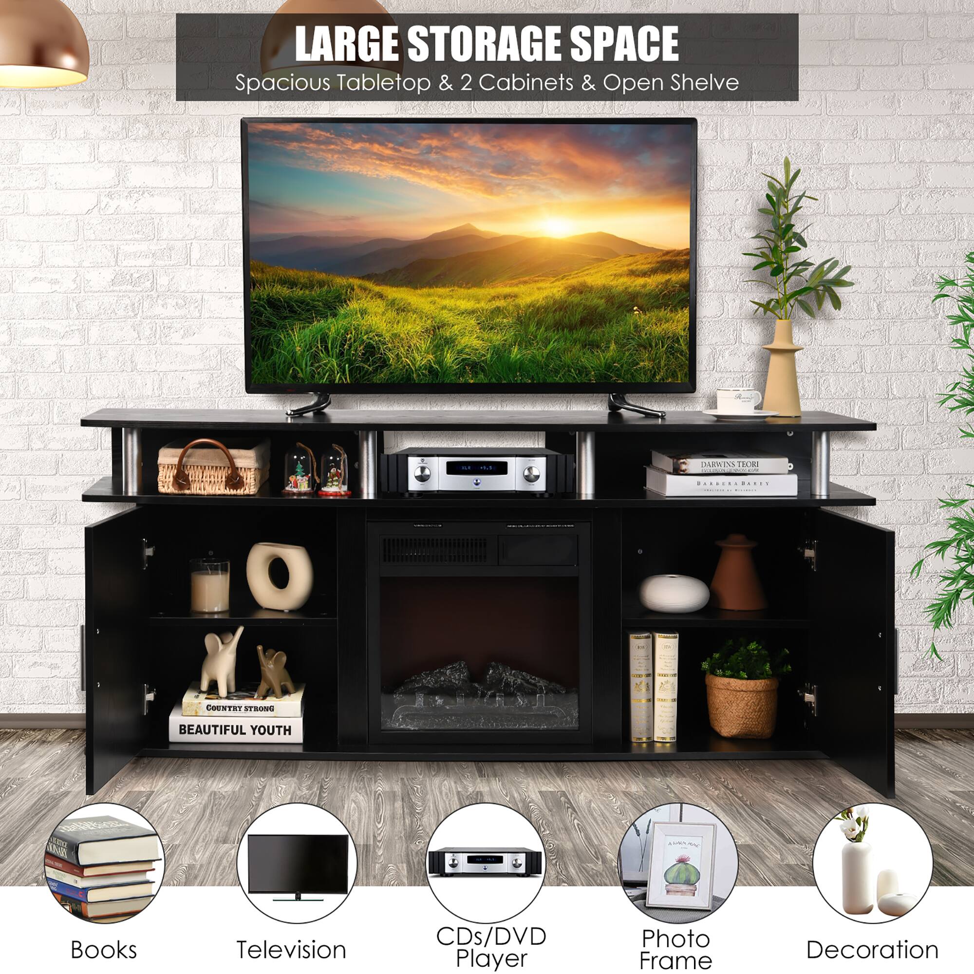 LARGE STORAGE SPACE  
Spacious Tabletop & 2 Cabinets & Open Shelve  

Books  
Television  
CDs/DVD Player  
Photo Frame  
Decoration