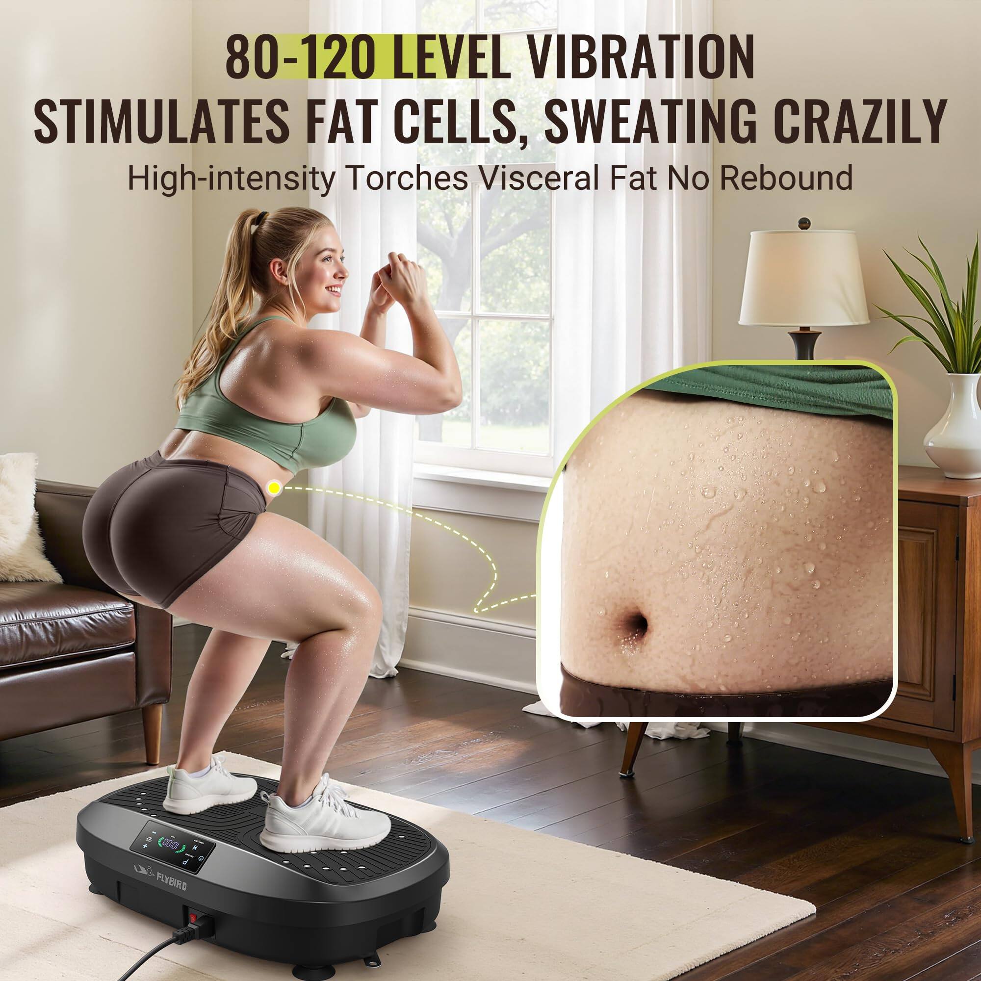 80-120 LEVEL VIBRATION STIMULATES FAT CELLS, SWEATING CRAZILY  
High-intensity Torches Visceral Fat No Rebound